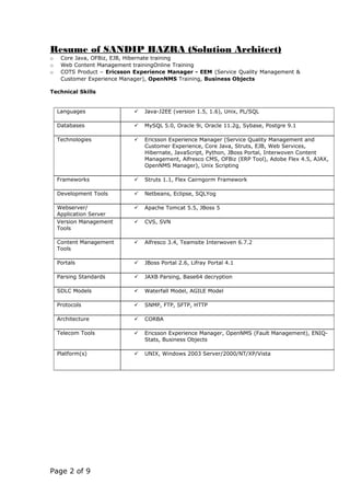 Resume of SANDIP HAZRA (Solution Architect)
o Core Java, OFBiz, EJB, Hibernate training
o Web Content Management trainingOnline Training
o COTS Product – Ericsson Experience Manager - EEM (Service Quality Management &
Customer Experience Manager), OpenNMS Training, Business Objects
Technical Skills
Languages  Java-J2EE (version 1.5, 1.6), Unix, PL/SQL
Databases  MySQL 5.0, Oracle 9i, Oracle 11.2g, Sybase, Postgre 9.1
Technologies  Ericsson Experience Manager (Service Quality Management and
Customer Experience, Core Java, Struts, EJB, Web Services,
Hibernate, JavaScript, Python, JBoss Portal, Interwoven Content
Management, Alfresco CMS, OFBiz (ERP Tool), Adobe Flex 4.5, AJAX,
OpenNMS Manager), Unix Scripting
Frameworks  Struts 1.1, Flex Cairngorm Framework
Development Tools  Netbeans, Eclipse, SQLYog
Webserver/
Application Server
 Apache Tomcat 5.5, JBoss 5
Version Management
Tools
 CVS, SVN
Content Management
Tools
 Alfresco 3.4, Teamsite Interwoven 6.7.2
Portals  JBoss Portal 2.6, Lifray Portal 4.1
Parsing Standards  JAXB Parsing, Base64 decryption
SDLC Models  Waterfall Model, AGILE Model
Protocols  SNMP, FTP, SFTP, HTTP
Architecture  CORBA
Telecom Tools  Ericsson Experience Manager, OpenNMS (Fault Management), ENIQ-
Stats, Business Objects
Platform(s)  UNIX, Windows 2003 Server/2000/NT/XP/Vista
Page 2 of 9
 