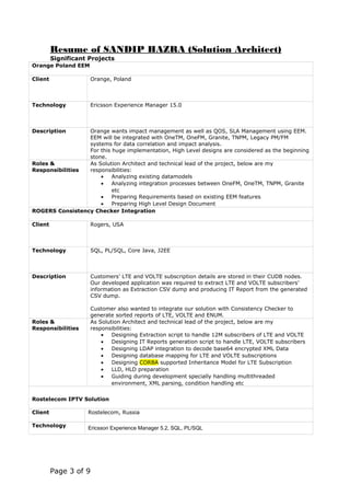 Resume of SANDIP HAZRA (Solution Architect)
Significant Projects
Orange Poland EEM
Client Orange, Poland
Technology Ericsson Experience Manager 15.0
Description Orange wants impact management as well as QOS, SLA Management using EEM.
EEM will be integrated with OneTM, OneFM, Granite, TNPM, Legacy PM/FM
systems for data correlation and impact analysis.
For this huge implementation, High Level designs are considered as the beginning
stone.
Roles &
Responsibilities
As Solution Architect and technical lead of the project, below are my
responsibilities:
• Analyzing existing datamodels
• Analyzing integration processes between OneFM, OneTM, TNPM, Granite
etc
• Preparing Requirements based on existing EEM features
• Preparing High Level Design Document
ROGERS Consistency Checker Integration
Client Rogers, USA
Technology SQL, PL/SQL, Core Java, J2EE
Description Customers’ LTE and VOLTE subscription details are stored in their CUDB nodes.
Our developed application was required to extract LTE and VOLTE subscribers’
information as Extraction CSV dump and producing IT Report from the generated
CSV dump.
Customer also wanted to integrate our solution with Consistency Checker to
generate sorted reports of LTE, VOLTE and ENUM.
Roles &
Responsibilities
As Solution Architect and technical lead of the project, below are my
responsibilities:
• Designing Extraction script to handle 12M subscribers of LTE and VOLTE
• Designing IT Reports generation script to handle LTE, VOLTE subscribers
• Designing LDAP integration to decode base64 encrypted XML Data
• Designing database mapping for LTE and VOLTE subscriptions
• Designing CORBA supported Inheritance Model for LTE Subscription
• LLD, HLD preparation
• Guiding during development specially handling multithreaded
environment, XML parsing, condition handling etc
Rostelecom IPTV Solution
Client Rostelecom, Russia
Technology Ericsson Experience Manager 5.2, SQL, PL/SQL
Page 3 of 9
 