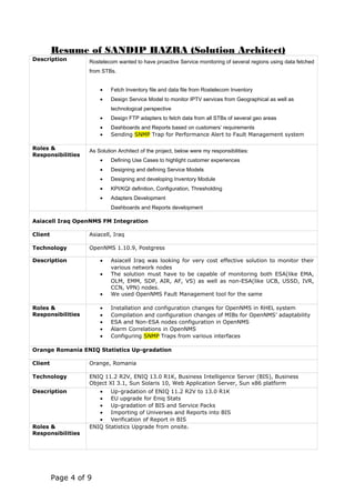 Resume of SANDIP HAZRA (Solution Architect)
Description Rostelecom wanted to have proactive Service monitoring of several regions using data fetched
from STBs.
• Fetch Inventory file and data file from Rostelecom Inventory
• Design Service Model to monitor IPTV services from Geographical as well as
technological perspective
• Design FTP adapters to fetch data from all STBs of several geo areas
• Dashboards and Reports based on customers’ requirements
• Sending SNMP Trap for Performance Alert to Fault Management system
Roles &
Responsibilities
As Solution Architect of the project, below were my responsibilities:
• Defining Use Cases to highlight customer experiences
• Designing and defining Service Models
• Designing and developing Inventory Module
• KPI/KQI definition, Configuration, Thresholding
• Adapters Development
Dashboards and Reports development
Asiacell Iraq OpenNMS FM Integration
Client Asiacell, Iraq
Technology OpenNMS 1.10.9, Postgress
Description • Asiacell Iraq was looking for very cost effective solution to monitor their
various network nodes
• The solution must have to be capable of monitoring both ESA(like EMA,
OLM, EMM, SDP, AIR, AF, VS) as well as non-ESA(like UCB, USSD, IVR,
CCN, VPN) nodes.
• We used OpenNMS Fault Management tool for the same
Roles &
Responsibilities
• Installation and configuration changes for OpenNMS in RHEL system
• Compilation and configuration changes of MIBs for OpenNMS’ adaptability
• ESA and Non-ESA nodes configuration in OpenNMS
• Alarm Correlations in OpenNMS
• Configuring SNMP Traps from various interfaces
Orange Romania ENIQ Statistics Up-gradation
Client Orange, Romania
Technology ENIQ 11.2 R2V, ENIQ 13.0 R1K, Business Intelligence Server (BIS), Business
Object XI 3.1, Sun Solaris 10, Web Application Server, Sun x86 platform
Description • Up-gradation of ENIQ 11.2 R2V to 13.0 R1K
• EU upgrade for Eniq Stats
• Up-gradation of BIS and Service Packs
• Importing of Universes and Reports into BIS
• Verification of Report in BIS
Roles &
Responsibilities
ENIQ Statistics Upgrade from onsite.
Page 4 of 9
 