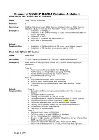 Resume of SANDIP HAZRA (Solution Architect)
Globe Telecom ENIQ Statistics and BO Installation
Client Globe Telecom, Philippines
Team size 1
Technology ENIQ 12.2,Windows Server 2008, Business Intelligence Server (BIS), Business
Object XI 3.1, Sun Solaris 10, Web Application Server, Sun x86 platform
Description • Installation of ENIQ 12.2
• Installation of BIS and establishing of ODBC connection between BIS and
Sybase IQ in ENIQ
• Installation of WAS
• Importing of Universes and Reports into BIS
• Verification of Report in BIS
Roles &
Responsibilities • Installation of ENIQ statistics and BIS servers as a shadow resource
• Installation of BO standard universes and reports in BIS
Bharti Airtel SQM and CEM Solution
Client Bharti Airtel
Technology Ericsson Experience Manager 4.9, Customer Experience Management
Description Bharti wanted to have proactive Service and Customer monitoring through
dashboards.
Phase 1:
• Fetch Inventory file and data file from ENIQ_Stat.
• Monitor Voice and Footprint Services using USP KPIs
• Monitor IRAT information for 3G Footprint Service
• Scheduled reports on daily basis
Phase 2:
• Subscriber management based on SGSN logs
• MSISDN, IMSI, Mobile Device, APN monitoring
• Comparison of subscribers based on Attach Rate and PDP Context
Activation
Roles &
Responsibilities
Phase 1:
• Development of Inventory process to load Inventory file in Service
Director
• Development of Service Model
• Defining and configuring R-KPIs and S-KPIs
• Development of FTP Adapter to fetch flat data files to Service Director
• Implementation of Adaptation layer using CORBA Interface
• Dashboard implementation for Voice and FootPrint Services
• Defining and Scheduling Reports for Voice and Foot Print service
• Implementation of Drill down feature
• Calculation of Impacted Cells
Phase 2:
• Database design based on SGSN logs
• PL/SQL procedures to load SGSN logs to database
• Service Modeling based on SGSN log file
• Creation of SQM adapters for MSISDN, IMSI, Mobile Device, APNs to fetch
SGSN log data in Service Director
• Dashboard creation for MSISDN, IMSI, Mobile Device, APNs
• Dashboard for IMSI consists of service performance of four groups:
Page 5 of 9
 