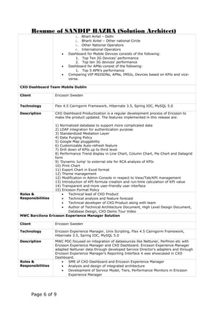 Resume of SANDIP HAZRA (Solution Architect)
1. Bhart Airtel – Delhi
2. Bharti Airtel – Other national Circle
3. Other National Operators
4. International Operators
• Dashboard for Mobile Devices consists of the following:
1. Top Ten 2G Devices’ performance
2. Top ten 3G devices’ performance
• Dashboard for APNs consist of the following:
1. Top 5 APN’s performance
• Comparing VIP MSISDNs, APNs, IMSIs, Devices based on KPIs and vice-
versa.
CXO Dashboard Team Mobile Dublin
Client Ericsson Sweden
Technology Flex 4.5 Cairngorm Framework, Hibernate 3.5, Spring IOC, MySQL 5.0
Description CXO Dashboard Productization is a regular development process of Ericsson to
make the product updated. The features implemented in this release are:
1) Normalized database to support more complicated data
2) LDAP integration for authentication purpose
3) Standardized Mediation Layer
4) Data Purging Policy
5) Google Map pluggability
6) Customizable Auto-refresh feature
7) Drill down of KPIs up to third level
8) Performance Trend display in Line Chart, Column Chart, Pie Chart and Datagrid
form
9) 'Dynamic Jump' to external site for RCA analysis of KPIs
10) Print Chart
11) Export Chart in Excel format
12) Theme management
12) Modification in Admin Console in respect to View/Tab/KPI management
13) Introduction of KPI formula creation and run-time calculation of KPI value
14) Transparent and more user-friendly user interface
15) Ericsson Format Policy
Roles &
Responsibilities
• Technical lead of CXO Product
• Technical analysis and feature forecast
• Technical developer of CXO Product along with team
• Author of Technical Architecture Document, High Level Design Document,
Database Design, CXO Demo Tour Video
MWC Barcilona Ericsson Experience Manager Solution
Client Ericsson Sweden
Technology Ericsson Experience Manager, Unix Scripting, Flex 4.5 Cairngorm Framework,
Hibernate 3.5, Spring IOC, MySQL 5.0
Description MWC POC focused on integration of datasources like Nettuner, Perfmon etc with
Ericsson Experience Manager and CXO Dashboard. Ericsson Experience Manager
adapted Nettuner data through developed Service Director’s adapters and through
Ericsson Experience Manager’s Reporting Interface it was showcased in CXO
Dashboard.
Roles &
Responsibilities
• SME of CXO Dashboard and Ericsson Experience Manager
• Analysis and design of integrated architecture
• Development of Service Model, Tiers, Performance Monitors in Ericsson
Experience Manager
Page 6 of 9
 