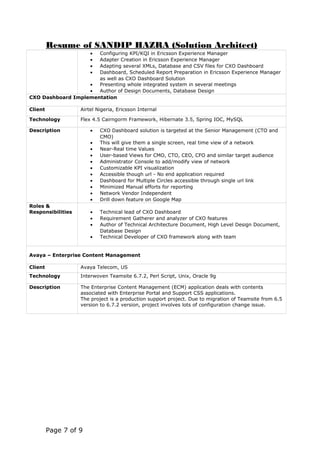 Resume of SANDIP HAZRA (Solution Architect)
• Configuring KPI/KQI in Ericsson Experience Manager
• Adapter Creation in Ericsson Experience Manager
• Adapting several XMLs, Database and CSV files for CXO Dashboard
• Dashboard, Scheduled Report Preparation in Ericsson Experience Manager
as well as CXO Dashboard Solution
• Presenting whole integrated system in several meetings
• Author of Design Documents, Database Design
CXO Dashboard Implementation
Client Airtel Nigeria, Ericsson Internal
Technology Flex 4.5 Cairngorm Framework, Hibernate 3.5, Spring IOC, MySQL
Description • CXO Dashboard solution is targeted at the Senior Management (CTO and
CMO)
• This will give them a single screen, real time view of a network
• Near-Real time Values
• User-based Views for CMO, CTO, CEO, CFO and similar target audience
• Administrator Console to add/modify view of network
• Customizable KPI visualization
• Accessible though url - No end application required
• Dashboard for Multiple Circles accessible through single url link
• Minimized Manual efforts for reporting
• Network Vendor Independent
• Drill down feature on Google Map
Roles &
Responsibilities • Technical lead of CXO Dashboard
• Requirement Gatherer and analyzer of CXO features
• Author of Technical Architecture Document, High Level Design Document,
Database Design
• Technical Developer of CXO framework along with team
Avaya – Enterprise Content Management
Client Avaya Telecom, US
Technology Interwoven Teamsite 6.7.2, Perl Script, Unix, Oracle 9g
Description The Enterprise Content Management (ECM) application deals with contents
associated with Enterprise Portal and Support CSS applications.
The project is a production support project. Due to migration of Teamsite from 6.5
version to 6.7.2 version, project involves lots of configuration change issue.
Page 7 of 9
 