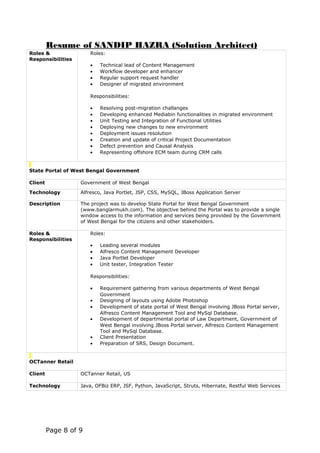 Resume of SANDIP HAZRA (Solution Architect)
Roles &
Responsibilities
Roles:
• Technical lead of Content Management
• Workflow developer and enhancer
• Regular support request handler
• Designer of migrated environment
Responsibilities:
• Resolving post-migration challanges
• Developing enhanced Mediabin functionalities in migrated environment
• Unit Testing and Integration of Functional Utilities
• Deploying new changes to new environment
• Deployment issues resolution
• Creation and update of critical Project Documentation
• Defect prevention and Causal Analysis
• Representing offshore ECM team during CRM calls
State Portal of West Bengal Government
Client Government of West Bengal
Technology Alfresco, Java Portlet, JSP, CSS, MySQL, JBoss Application Server
Description The project was to develop State Portal for West Bengal Government
(www.banglarmukh.com). The objective behind the Portal was to provide a single
window access to the information and services being provided by the Government
of West Bengal for the citizens and other stakeholders.
Roles &
Responsibilities
Roles:
• Leading several modules
• Alfresco Content Management Developer
• Java Portlet Developer
• Unit tester, Integration Tester
Responsibilities:
• Requirement gathering from various departments of West Bengal
Government
• Designing of layouts using Adobe Photoshop
• Development of state portal of West Bengal involving JBoss Portal server,
Alfresco Content Management Tool and MySql Database.
• Development of departmental portal of Law Department, Government of
West Bengal involving JBoss Portal server, Alfresco Content Management
Tool and MySql Database.
• Client Presentation
• Preparation of SRS, Design Document.
OCTanner Retail
Client OCTanner Retail, US
Technology Java, OFBiz ERP, JSF, Python, JavaScript, Struts, Hibernate, Restful Web Services
Page 8 of 9
 