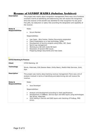 Resume of SANDIP HAZRA (Solution Architect)
Description This project was mainly about recognition management.There was a lot of analysis
involved in terms of identifying and determining who will receive the recognition.
Once the receiver of the benefit was identified for that recognition he was given
free gifts, tax deduction or salary hike according the designation and capability of
the receiver.
Roles &
Responsibilities
Roles:
• Scrum Member
Responsibilities:
• Use Cases , Wire frames, Outline Documents preparation
• Client Presentation on a new technology ‘OFBiz’
• Development of dummy projects using OFBiz, JSF, Seam
• Sprint Log management
• Working as a BA with onsite BA team
• Resolution of several JIRA issues
• Preparing Design Documents and Test Cases
CITCO Banking & Finance
Client CITCO Banking, US
Technology Struts, Hibernate, EJB (Session Bean, Entity Bean), Restful Web Services, JUnit,
Ajax
Description This project was mainly about banking revenue management.There was a lot of
analysis involved in terms of identifying and determining who will receive the
revenue.
Roles &
Responsibilities
Roles:
• Java Developer
Responsibilities:
• Analysis and development according to client specifications
• Development in EJBBean, Service layer and DAO layers using technologies
like Struts, Hibernate.
• JUnit testing in Service and DAO layers and checking of Findbug, PMD
errors.
Page 9 of 9
 