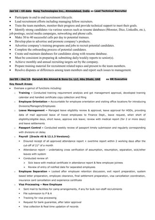 Jan’16 – till date: Rang Technologies Inc., Ahmedabad, India as Lead Technical Recruiter
• Participate in end to end recruitment lifecycle.
• Lead recruitment efforts including managing fellow recruiters.
• Train the team members, monitor their progress and provide technical support to meet their goals.
• Identify strong candidates via various sources such as resume databases (Monster, Dice, LinkedIn, etc.),
job postings, social media campaigns, networking and phone calls.
• Make 30 to 40 successful calls per day to potential trainees.
• Develop plan to advertise and promote company’s products.
• Advertise company’s training programs and jobs to recruit potential candidates.
• Complete the onboarding process of potential candidates.
• Create and maintain databases for candidates along with resume database.
• Must be consistent in preparing & submitting daily/weekly reports to senior(s).
• Achieve monthly and annual recruiting targets set by the company.
• Prepare training material for recruitment related topics and present to the team members.
• Resolve disputes or differences among team members and report such issues to management.
Jan’09 – Dec’15: Darwish Bin Ahmed & Sons Co. LLC, Abu Dhabi, UAE as HR Executive
Key Result Areas:
• Oversaw a gamut of functions including:
o Training – Conducted training requirement analysis and got management approval, developed training
calendar and handled certificate copy collection and filing
o Employee Orientation – Accountable for employee orientation and visiting office locations for introducing
Divisions/Managers/Employees
o Leave Management – Managed leave eligibility review & approval, leave approval for HODs, providing
data of mail approved leave of travel employees to Finance Dept., leave request, when short of
eligibility/eligible days, short leave, approve sick leave; review with medical report (for 2 or more days)
and leave settlements
o Passport Control – Conducted weekly review of passport timely submission and regularly corresponding
with divisions on delay
o Payroll [Oracle r6i & 12.1.3 Versions]:
 Ensured receipt of all approved attendance report + overtime report within 2 working days after the
cut-off of 21st
of a month
 Attendance report – undertaking cross verification of assumption, resumption, separation, sick/other
leaves with system
 Conducted review of:
 Sick leave with medical certificate in attendance report & New employee joinees
 Review of entry of notified date for separated employees
o Employee Separation – Looked after employee retention discussion, exit report preparation, system
based letter preparation, employee clearance, final settlement preparation, visa cancellation coordination,
insurance card cancellation and experience certificate
o Visa Processing – New Employee
 Sent mail to facilities for camp arrangements, if any for bulk non-staff recruitments
 File submission to P & A
 Tracking for visa processing
 Request for bank guarantee, after labor approval
 Visa collection & Real time updation of records
 
