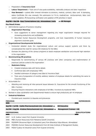o Preparation of Insurance Card
o Labour Department – Took care of visa quota availability, nationality analysis and labor inspections
o Visa Renewal – Looked after renewal intimation to divisions, medical, contract, labor card & stamping,
salary Certificate (for visa renewal), file submission to P & A, medical/visa reimbursement, labor card
system updation, PR Accounting verification and updation of PR activities in report
Aug’08 – Dec’08: Easy Transcriptions Ltd., Ahmedabad, India as HR Manager
Key Result Areas:
• Administered a gamut of functions including:
o Organization Planning:
 Gave suggestions to senior management regarding any major organization changes required for
increasing productivity and profitability
 Described Human Resources Development programs, and took responsibility of human resources
alignment corporate goals
• Organizational Developmental Activities
o Conducted detailed study the organizational culture and various support systems and there by
conceptualized the need for various OD initiatives for the SBUs
o Oversaw the planning of the various programs to boost employee satisfaction and ensured high retention
in the organization
• Benchmarking HR practices
o Responsible for benchmarking of various HR practices with other companies and implementation of
practices/ policies suited to the organization
o Mediclaim Policy:
 Created employee data with family details
 Confirmed data with employees/ HRFs
 Handled submission of category wise data to Insurance Dept.
 Took care of preparation of monthly addition/ deletion of employee details for submitting the same to
Insurance Dept.
• Accountable for:
o Attending and resolving all inter-personal issues between Sr. Executives for the smooth functioning of the
SBU / function
o Ensuring frequent interactions with employees of all SBU / functions by locational HRFs
• Worked in close coordination with Departmental Heads to ensure high productivity per nit employee
• Industrial Relations
o Provided quick resolution to disputes and grievances
PREVIOUS EXPERIENCES
Sep’06 – Jul’08: Cadila Pharmaceuticals Ltd., Ahmedabad as HR Executive
Jun’06 – Aug’06: Krishna Petrochemicals Ltd., Ahmedabad as Management Trainee – HR
PROFESSIONAL QUALIFICATIONS
2007 LL.B. (Labour Laws) from Gujarat University
2006 MBA (Human Resources) from Mahatma Gandhi University
2004 PGDIRPM (Personnel Mgmt. & Industrial Laws) from Bharatiya Vidya Bhavan, Ahmedabad
2003 PGDHRD (Human Resources Development) from All India Institute of Management Studies
2003 PGDLP (Labour & Industrial Laws) from Gujarat University
 