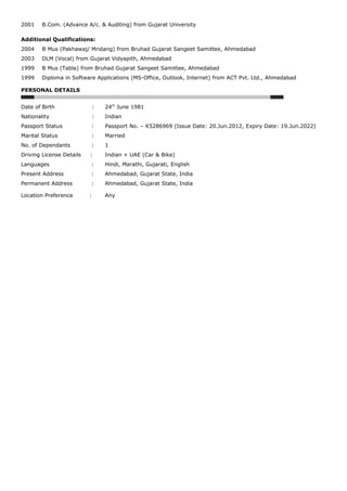 2001 B.Com. (Advance A/c. & Auditing) from Gujarat University
Additional Qualifications:
2004 B Mus (Pakhawaj/ Mridang) from Bruhad Gujarat Sangeet Samittee, Ahmedabad
2003 DLM (Vocal) from Gujarat Vidyapith, Ahmedabad
1999 B Mus (Tabla) from Bruhad Gujarat Sangeet Samittee, Ahmedabad
1999 Diploma in Software Applications (MS-Office, Outlook, Internet) from ACT Pvt. Ltd., Ahmedabad
PERSONAL DETAILS
Date of Birth : 24th
June 1981
Nationality : Indian
Passport Status : Passport No. – K5286969 (Issue Date: 20.Jun.2012, Expiry Date: 19.Jun.2022)
Marital Status : Married
No. of Dependants : 1
Driving License Details : Indian + UAE (Car & Bike)
Languages : Hindi, Marathi, Gujarati, English
Present Address : Ahmedabad, Gujarat State, India
Permanent Address : Ahmedabad, Gujarat State, India
Location Preference : Any
 