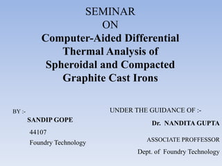 SEMINAR
ON
Computer-Aided Differential
Thermal Analysis of
Spheroidal and Compacted
Graphite Cast Irons
BY :-
SANDIP GOPE
44107
Foundry Technology
UNDER THE GUIDANCE OF :-
Dr. NANDITA GUPTA
ASSOCIATE PROFFESSOR
Dept. of Foundry Technology
 