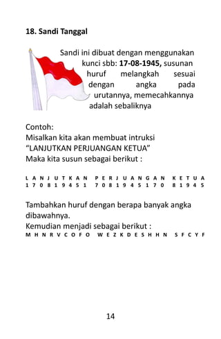 14
18. Sandi Tanggal
Sandi ini dibuat dengan menggunakan
kunci sbb: 17-08-1945, susunan
huruf melangkah sesuai
dengan angka pada
urutannya, memecahkannya
adalah sebaliknya
Contoh:
Misalkan kita akan membuat intruksi
“LANJUTKAN PERJUANGAN KETUA”
Maka kita susun sebagai berikut :
L A N J U T K A N P E R J U A N G A N K E T U A
1 7 0 8 1 9 4 5 1 7 0 8 1 9 4 5 1 7 0 8 1 9 4 5
Tambahkan huruf dengan berapa banyak angka
dibawahnya.
Kemudian menjadi sebagai berikut :
M H N R V C O F O W E Z K D E S H H N S F C Y F
 