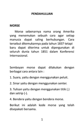 1
PENDAHULUAN
MORSE
Morse sebenarnya nama orang Amerika
yang menemukan sebuah cara agar setiap
manusia dapat saling berhubungan. Cara
tersebut ditemukannya pada tahun 1837 tetapi
baru dapat diterima untuk dipergunakan di
seluruh dunia tahun 1851 dalam Konferensi
Internasional.
Semboyan morse dapat dilakukan dengan
berbagai cara antara lain :
1. Suara, yaitu dengan menggunakan peluit.
2. Sinar yaitu dengan menggunakan senter.
3. Tulisan yaitu dengan menggunakan titik (.)
dan setrip (-).
4. Bendera yaitu dengan bendera morse.
Berikut ini adalah kode morse yang telah
disepakati bersama.
 