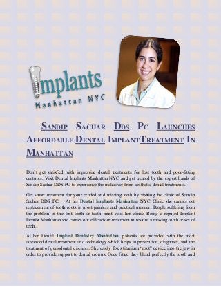 SANDIP SACHAR DDS PC LAUNCHES
AFFORDABLE DENTAL IMPLANTTREATMENT IN
MANHATTAN
Don’t get satisfied with improvise dental treatments for lost tooth and poor-fitting
dentures. Visit Dental Implants Manhattan NYC and get treated by the expert hands of
Sandip Sachar DDS PC to experience the makeover from aesthetic dental treatments.

Get smart treatment for your eroded and missing teeth by visiting the clinic of Sandip
Sachar DDS PC. At her Dental Implants Manhattan NYC Clinic she carries out
replacement of tooth roots in most painless and practical manner. People suffering from
the problem of the lost tooth or teeth must visit her clinic. Being a reputed Implant
Dentist Manhattan she carries out efficacious treatment to restore a missing tooth or set of
teeth.

At her Dental Implant Dentistry Manhattan, patients are provided with the most
advanced dental treatment and technology which helps in prevention, diagnosis, and the
treatment of periodontal diseases. She easily fixes titanium “root" device into the jaw in
order to provide support to dental crowns. Once fitted they blend perfectly the tooth and
 