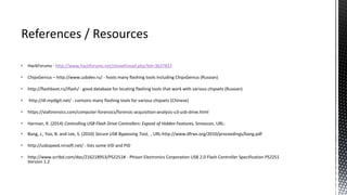  HackForums - http://www.hackforums.net/showthread.php?tid=3637837
 ChipsGenius – http://www.usbdev.ru/ - hosts many flashing tools including ChipsGenius (Russian)
 http://flashboot.ru/iflash/ - good database for locating flashing tools that work with various chipsets (Russian)
 http://dl.mydigit.net/ - contains many flashing tools for various chipsets (Chinese)
 https://viaforensics.com/computer-forensics/forensic-acquisition-analysis-u3-usb-drive.html
 Harman, R. (2014) Controlling USB Flash Drive Controllers: Exposé of Hidden Features, Smoocon, URL:
 Bang, J., Yoo, B. and Lee, S. (2010) Secure USB Bypassing Tool, , URL:http://www.dfrws.org/2010/proceedings/bang.pdf
 http://usbspeed.nirsoft.net/ - lists some VID and PID
 http://www.scribd.com/doc/216218953/PS2251# - Phison Electronics Corporation USB 2.0 Flash Controller Specification PS2251
Version 1.2
 