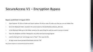 Bypass published in August 2013:
1. Open Explorer  Click on Folder and Search options  click on view  make sure that you can see hidden files
2. Go to the MyVaults folder, located in the same location as RunSanDiskSecureAccess_Win.exe.
3. In the MyVaults folder go to the folder named as the same thing the vault you want to access is named.
4. Open the dmOption.xml file in Notepad or any other word processing program
5. Look for DoCrypt"true" and change true to “false”. Then save the file.
6. At login screen leave password field blank and click “OK”
http://www.hackforums.net/showthread.php?tid=3637837
 