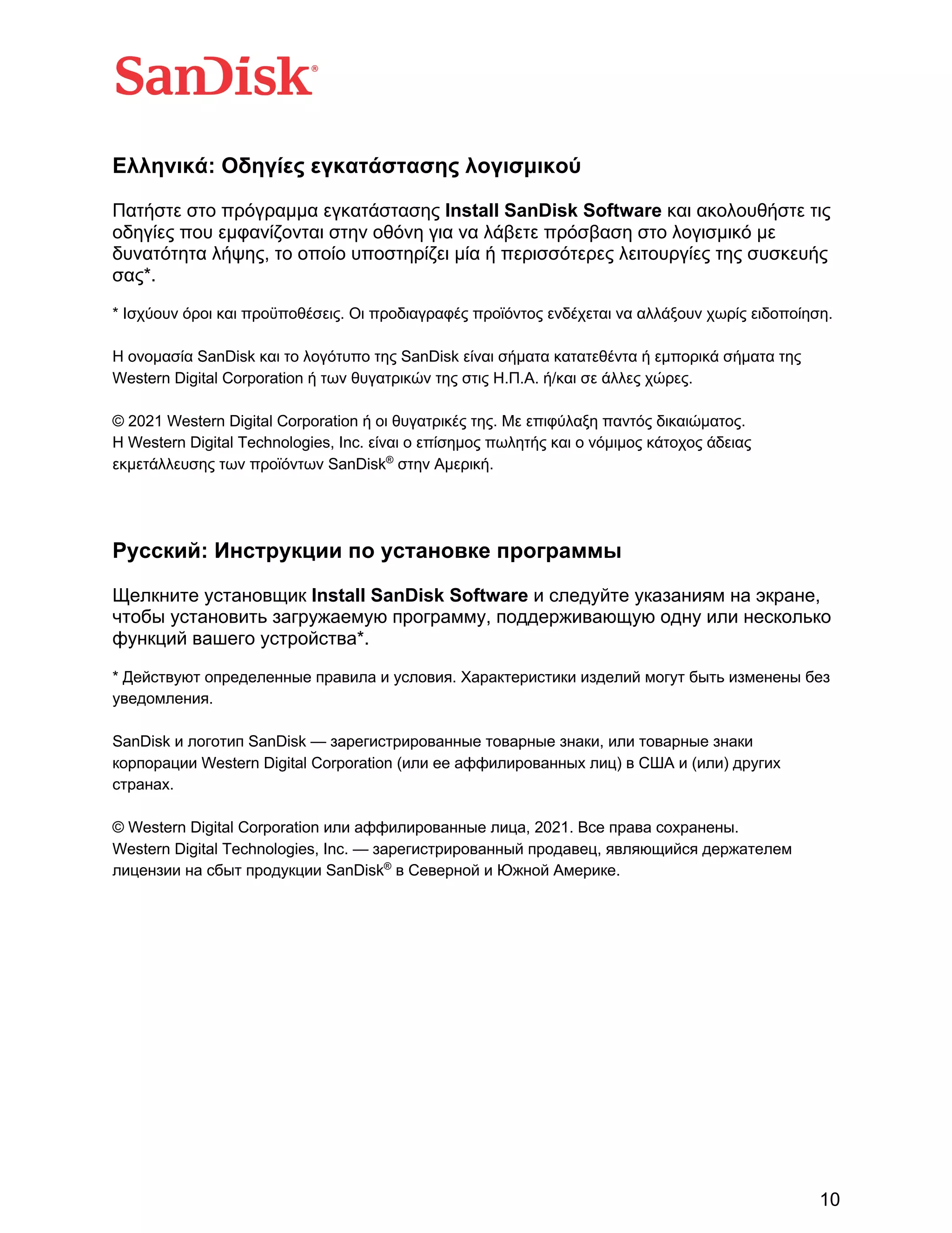 10
Ελληνικά: Οδηγίες εγκατάστασης λογισμικού
Πατήστε στο πρόγραμμα εγκατάστασης Install SanDisk Software και ακολουθήστε τις
οδηγίες που εμφανίζονται στην οθόνη για να λάβετε πρόσβαση στο λογισμικό με
δυνατότητα λήψης, το οποίο υποστηρίζει μία ή περισσότερες λειτουργίες της συσκευής
σας*.
* Ισχύουν όροι και προϋποθέσεις. Οι προδιαγραφές προϊόντος ενδέχεται να αλλάξουν χωρίς ειδοποίηση.
Η ονομασία SanDisk και το λογότυπο της SanDisk είναι σήματα κατατεθέντα ή εμπορικά σήματα της
Western Digital Corporation ή των θυγατρικών της στις Η.Π.Α. ή/και σε άλλες χώρες.
© 2021 Western Digital Corporation ή οι θυγατρικές της. Με επιφύλαξη παντός δικαιώματος.
Η Western Digital Technologies, Inc. είναι ο επίσημος πωλητής και ο νόμιμος κάτοχος άδειας
εκμετάλλευσης των προϊόντων SanDisk®
στην Αμερική.
Русский: Инструкции по установке программы
Щелкните установщик Install SanDisk Software и следуйте указаниям на экране,
чтобы установить загружаемую программу, поддерживающую одну или несколько
функций вашего устройства*.
* Действуют определенные правила и условия. Характеристики изделий могут быть изменены без
уведомления.
SanDisk и логотип SanDisk — зарегистрированные товарные знаки, или товарные знаки
корпорации Western Digital Corporation (или ее аффилированных лиц) в США и (или) других
странах.
© Western Digital Corporation или аффилированные лица, 2021. Все права сохранены.
Western Digital Technologies, Inc. — зарегистрированный продавец, являющийся держателем
лицензии на сбыт продукции SanDisk®
в Северной и Южной Америке.
 