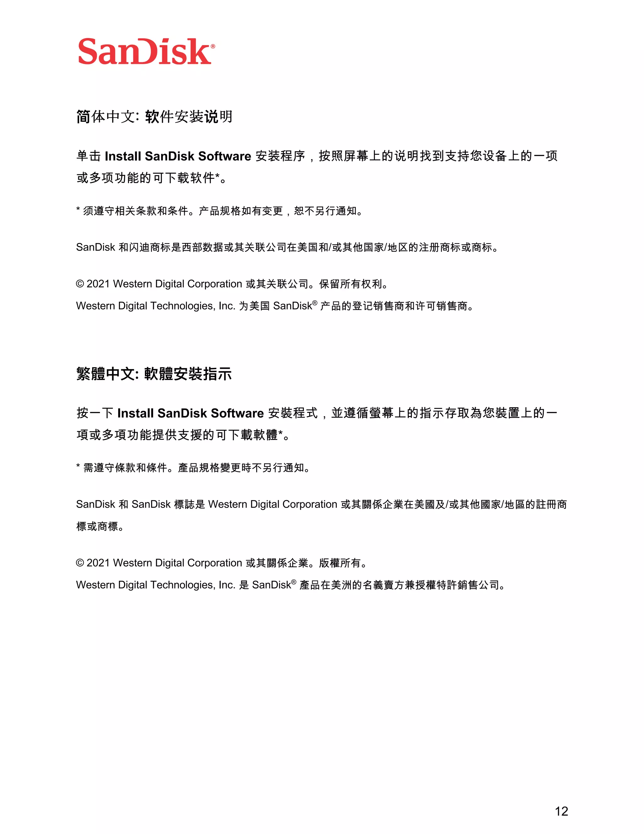 12
简体中文: 软件安装说明
}~ Install SanDisk Software •€•‚ƒ„…†‡ˆ‰Š‹Œ•Ž••‘’ˆ‰“”
•–”—k‰t˜™š›*|
* —˜™š›Xœ•XYažcŸ ¡”¢m£¤¥¦§¨©a
SanDisk •ª«„¬-®¯°±²³›´µ¶·¸{•/²³}{¹/º»¼½¾„¬²„¬a
© 2021 Western Digital Corporation ²³›´µ¶a¿À“”ÁÂa
Western Digital Technologies, Inc. Ã¸{ SanDisk®
žc¼†ÄÅÆ„•ÇÈÅÆ„a
繁體中⽂: 軟體安裝指⽰
„“˜ Install SanDisk Software •œ••ƒžŸ ¡‡ˆ‰]^¢£¤•œ¥ˆ‰“
¦•–¦—k§¨Ž©‰t˜ª«¬*|
* É˜™Êœ•ÊYaËcÌ ÍmÎ¥¦§¨©a
SanDisk • SanDisk …Ï- Western Digital Corporation ²³ÐÑÒÓ·¸ÔÕ/²³}Ô¹/ºÖ¼×Ø„
…²„…a
© 2021 Western Digital Corporation ²³ÐÑÒÓaÙÚ“”a
Western Digital Technologies, Inc. - SanDisk®
Ëc·¸Û¼ÜÝÞßàáÚâãäÆµ¶a
 
