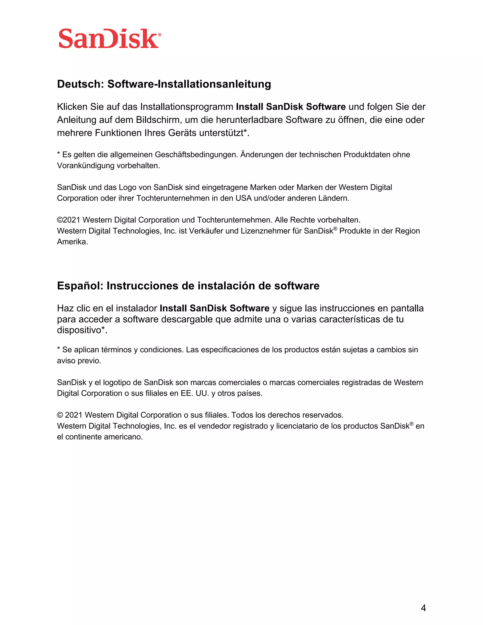 4
Deutsch: Software-Installationsanleitung
Klicken Sie auf das Installationsprogramm Install SanDisk Software und folgen Sie der
Anleitung auf dem Bildschirm, um die herunterladbare Software zu öffnen, die eine oder
mehrere Funktionen Ihres Geräts unterstützt*.
* Es gelten die allgemeinen Geschäftsbedingungen. Änderungen der technischen Produktdaten ohne
Vorankündigung vorbehalten.
SanDisk und das Logo von SanDisk sind eingetragene Marken oder Marken der Western Digital
Corporation oder ihrer Tochterunternehmen in den USA und/oder anderen Ländern.
©2021 Western Digital Corporation und Tochterunternehmen. Alle Rechte vorbehalten.
Western Digital Technologies, Inc. ist Verkäufer und Lizenznehmer für SanDisk®
Produkte in der Region
Amerika.
Español: Instrucciones de instalación de software
Haz clic en el instalador Install SanDisk Software y sigue las instrucciones en pantalla
para acceder a software descargable que admite una o varias características de tu
dispositivo*.
* Se aplican términos y condiciones. Las especificaciones de los productos están sujetas a cambios sin
aviso previo.
SanDisk y el logotipo de SanDisk son marcas comerciales o marcas comerciales registradas de Western
Digital Corporation o sus filiales en EE. UU. y otros países.
© 2021 Western Digital Corporation o sus filiales. Todos los derechos reservados.
Western Digital Technologies, Inc. es el vendedor registrado y licenciatario de los productos SanDisk®
en
el continente americano.
 
