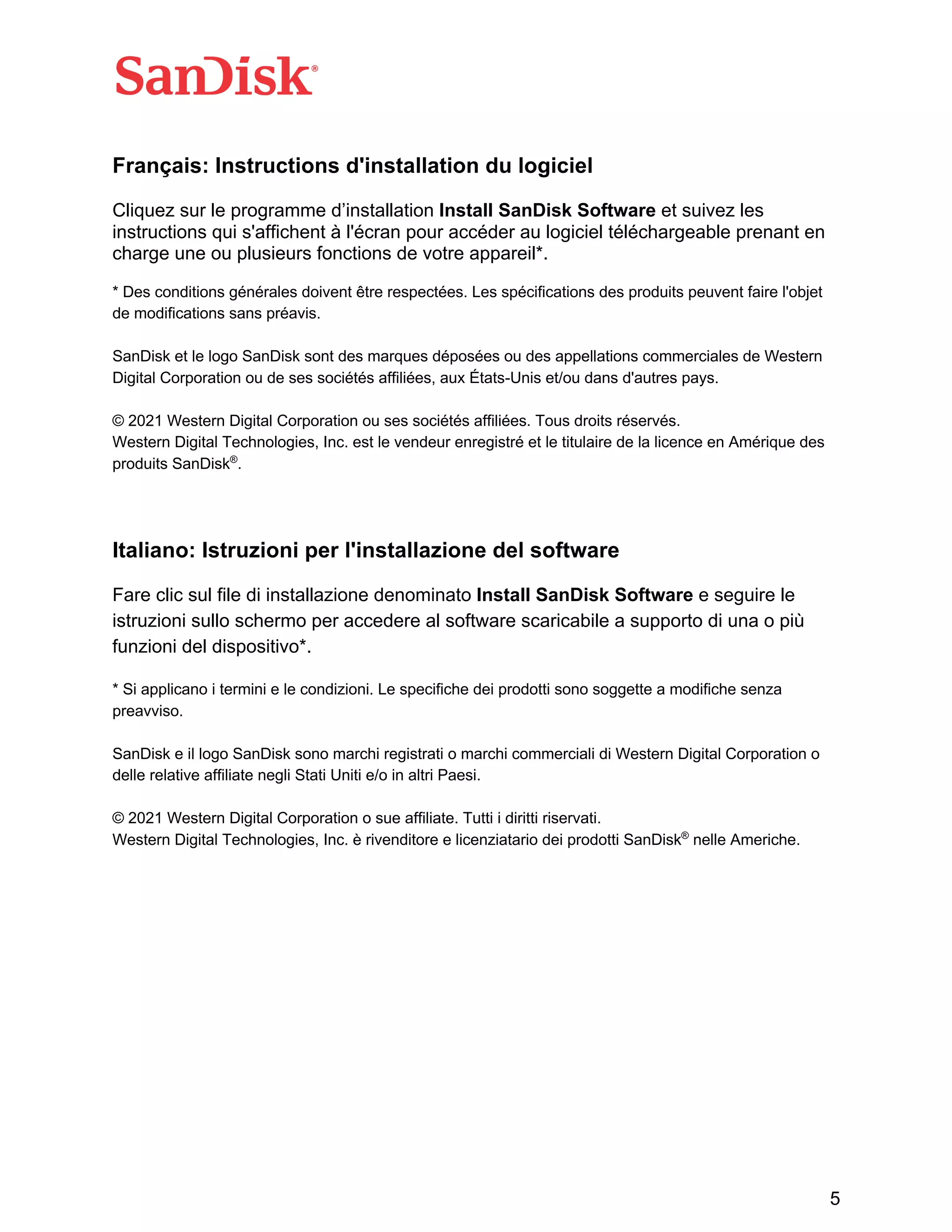 5
Français: Instructions d'installation du logiciel
Cliquez sur le programme d’installation Install SanDisk Software et suivez les
instructions qui s'affichent à l'écran pour accéder au logiciel téléchargeable prenant en
charge une ou plusieurs fonctions de votre appareil*.
* Des conditions générales doivent être respectées. Les spécifications des produits peuvent faire l'objet
de modifications sans préavis.
SanDisk et le logo SanDisk sont des marques déposées ou des appellations commerciales de Western
Digital Corporation ou de ses sociétés affiliées, aux États-Unis et/ou dans d'autres pays.
© 2021 Western Digital Corporation ou ses sociétés affiliées. Tous droits réservés.
Western Digital Technologies, Inc. est le vendeur enregistré et le titulaire de la licence en Amérique des
produits SanDisk®
.
Italiano: Istruzioni per l'installazione del software
Fare clic sul file di installazione denominato Install SanDisk Software e seguire le
istruzioni sullo schermo per accedere al software scaricabile a supporto di una o più
funzioni del dispositivo*.
* Si applicano i termini e le condizioni. Le specifiche dei prodotti sono soggette a modifiche senza
preavviso.
SanDisk e il logo SanDisk sono marchi registrati o marchi commerciali di Western Digital Corporation o
delle relative affiliate negli Stati Uniti e/o in altri Paesi.
© 2021 Western Digital Corporation o sue affiliate. Tutti i diritti riservati.
Western Digital Technologies, Inc. è rivenditore e licenziatario dei prodotti SanDisk®
nelle Americhe.
 
