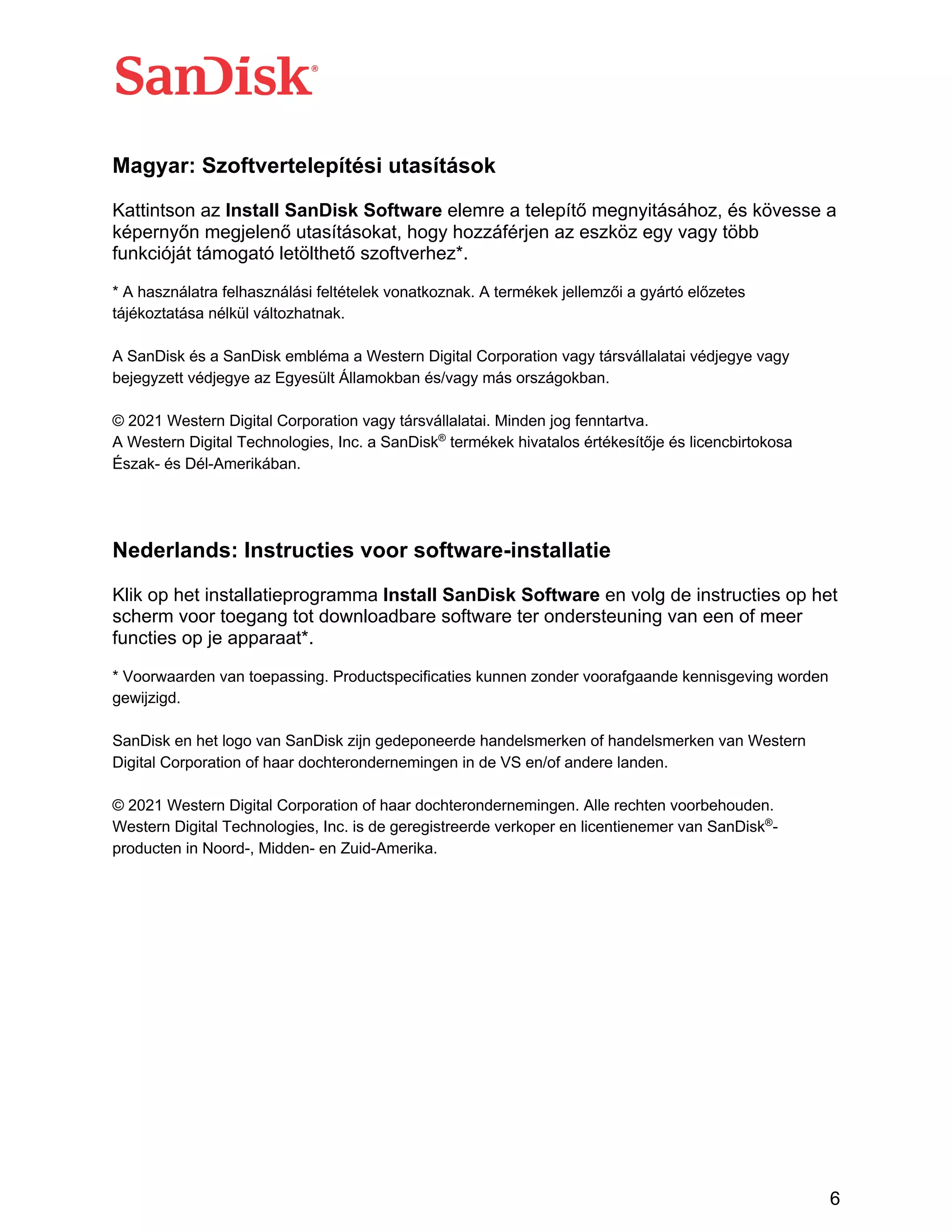 6
Magyar: Szoftvertelepítési utasítások
Kattintson az Install SanDisk Software elemre a telepítő megnyitásához, és kövesse a
képernyőn megjelenő utasításokat, hogy hozzáférjen az eszköz egy vagy több
funkcióját támogató letölthető szoftverhez*.
* A használatra felhasználási feltételek vonatkoznak. A termékek jellemzői a gyártó előzetes
tájékoztatása nélkül változhatnak.
A SanDisk és a SanDisk embléma a Western Digital Corporation vagy társvállalatai védjegye vagy
bejegyzett védjegye az Egyesült Államokban és/vagy más országokban.
© 2021 Western Digital Corporation vagy társvállalatai. Minden jog fenntartva.
A Western Digital Technologies, Inc. a SanDisk®
termékek hivatalos értékesítője és licencbirtokosa
Észak- és Dél-Amerikában.
Nederlands: Instructies voor software-installatie
Klik op het installatieprogramma Install SanDisk Software en volg de instructies op het
scherm voor toegang tot downloadbare software ter ondersteuning van een of meer
functies op je apparaat*.
* Voorwaarden van toepassing. Productspecificaties kunnen zonder voorafgaande kennisgeving worden
gewijzigd.
SanDisk en het logo van SanDisk zijn gedeponeerde handelsmerken of handelsmerken van Western
Digital Corporation of haar dochterondernemingen in de VS en/of andere landen.
© 2021 Western Digital Corporation of haar dochterondernemingen. Alle rechten voorbehouden.
Western Digital Technologies, Inc. is de geregistreerde verkoper en licentienemer van SanDisk®
-
producten in Noord-, Midden- en Zuid-Amerika.
 