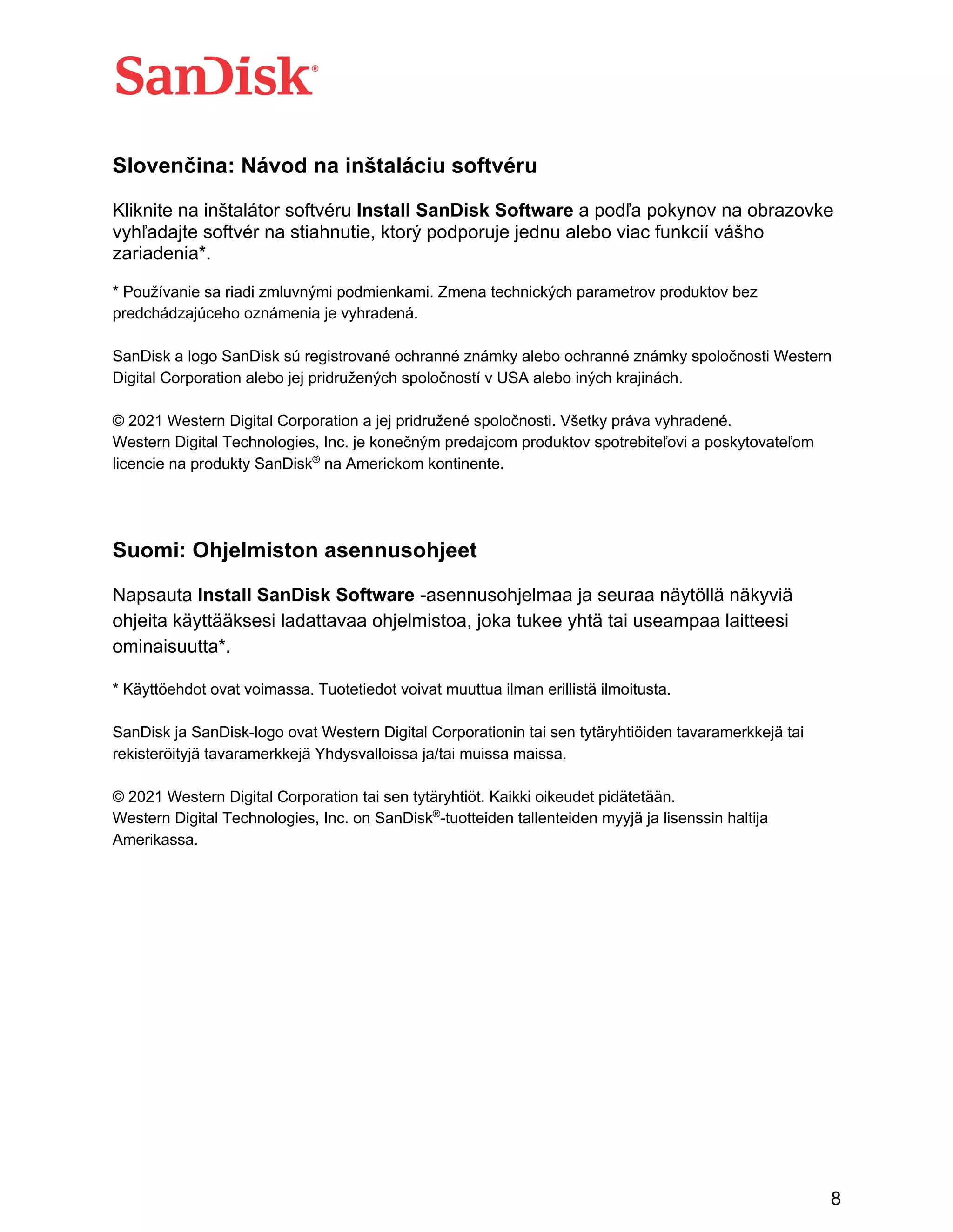 8
Slovenčina: Návod na inštaláciu softvéru
Kliknite na inštalátor softvéru Install SanDisk Software a podľa pokynov na obrazovke
vyhľadajte softvér na stiahnutie, ktorý podporuje jednu alebo viac funkcií vášho
zariadenia*.
* Používanie sa riadi zmluvnými podmienkami. Zmena technických parametrov produktov bez
predchádzajúceho oznámenia je vyhradená.
SanDisk a logo SanDisk sú registrované ochranné známky alebo ochranné známky spoločnosti Western
Digital Corporation alebo jej pridružených spoločností v USA alebo iných krajinách.
© 2021 Western Digital Corporation a jej pridružené spoločnosti. Všetky práva vyhradené.
Western Digital Technologies, Inc. je konečným predajcom produktov spotrebiteľovi a poskytovateľom
licencie na produkty SanDisk®
na Americkom kontinente.
Suomi: Ohjelmiston asennusohjeet
Napsauta Install SanDisk Software -asennusohjelmaa ja seuraa näytöllä näkyviä
ohjeita käyttääksesi ladattavaa ohjelmistoa, joka tukee yhtä tai useampaa laitteesi
ominaisuutta*.
* Käyttöehdot ovat voimassa. Tuotetiedot voivat muuttua ilman erillistä ilmoitusta.
SanDisk ja SanDisk-logo ovat Western Digital Corporationin tai sen tytäryhtiöiden tavaramerkkejä tai
rekisteröityjä tavaramerkkejä Yhdysvalloissa ja/tai muissa maissa.
© 2021 Western Digital Corporation tai sen tytäryhtiöt. Kaikki oikeudet pidätetään.
Western Digital Technologies, Inc. on SanDisk®
-tuotteiden tallenteiden myyjä ja lisenssin haltija
Amerikassa.
 