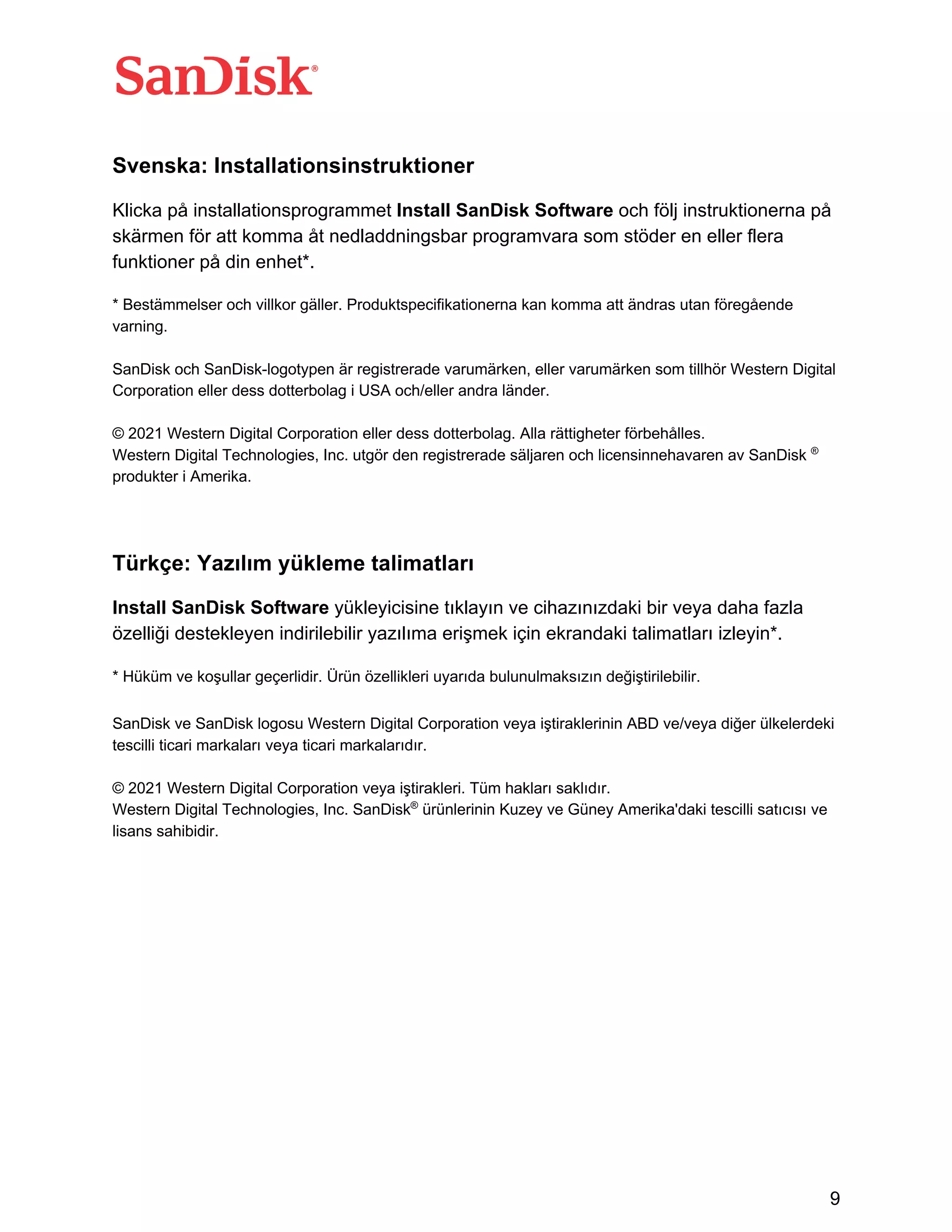 9
Svenska: Installationsinstruktioner
Klicka på installationsprogrammet Install SanDisk Software och följ instruktionerna på
skärmen för att komma åt nedladdningsbar programvara som stöder en eller flera
funktioner på din enhet*.
* Bestämmelser och villkor gäller. Produktspecifikationerna kan komma att ändras utan föregående
varning.
SanDisk och SanDisk-logotypen är registrerade varumärken, eller varumärken som tillhör Western Digital
Corporation eller dess dotterbolag i USA och/eller andra länder.
© 2021 Western Digital Corporation eller dess dotterbolag. Alla rättigheter förbehålles.
Western Digital Technologies, Inc. utgör den registrerade säljaren och licensinnehavaren av SanDisk ®
produkter i Amerika.
Türkçe: Yazılım yükleme talimatları
Install SanDisk Software yükleyicisine tıklayın ve cihazınızdaki bir veya daha fazla
özelliği destekleyen indirilebilir yazılıma erişmek için ekrandaki talimatları izleyin*.
* Hüküm ve koşullar geçerlidir. Ürün özellikleri uyarıda bulunulmaksızın değiştirilebilir.
SanDisk ve SanDisk logosu Western Digital Corporation veya iştiraklerinin ABD ve/veya diğer ülkelerdeki
tescilli ticari markaları veya ticari markalarıdır.
© 2021 Western Digital Corporation veya iştirakleri. Tüm hakları saklıdır.
Western Digital Technologies, Inc. SanDisk®
ürünlerinin Kuzey ve Güney Amerika'daki tescilli satıcısı ve
lisans sahibidir.
 