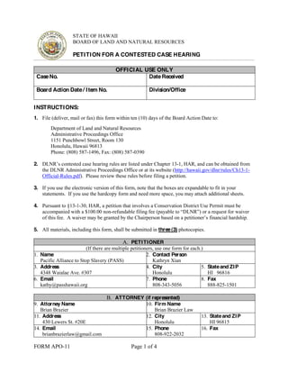 STATE OF HAWAII 
BOARD OF LAND AND NATURAL RESOURCES 
PETITION FOR A CONTESTED CASE HEARING 
OFFICIAL USE ONLY 
Case No. 
Date Received 
Board Action Date / Item No. 
Division/Office 
INSTRUCTIONS: 
1. File (deliver, mail or fax) this form within ten (10) days of the Board Action Date to: 
Department of Land and Natural Resources 
Administrative Proceedings Office 
1151 Punchbowl Street, Room 130 
Honolulu, Hawaii 96813 
Phone: (808) 587-1496, Fax: (808) 587-0390 
2. '/15¶VFRQWHVWHGFDVHKHDULQJUXOHVDUHOLVted under Chapter 13-1, HAR, and can be obtained from 
the DLNR Administrative Proceedings Office or at its website (http://hawaii.gov/dlnr/rules/Ch13-1- 
Official-Rules.pdf). Please review these rules before filing a petition. 
3. If you use the electronic version of this form, note that the boxes are expandable to fit in your 
statements. If you use the hardcopy form and need more space, you may attach additional sheets. 
4. Pursuant to §13-1-30, HAR, a petition that involves a Conservation District Use Permit must be 
accompanied with a $100.00 non-UHIXQGDEOHILOLQJIHHSDDEOHWR³'/15´ 