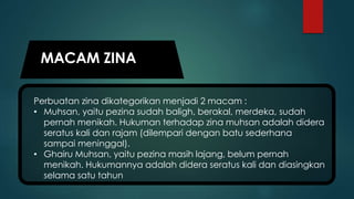 MACAM ZINA
Perbuatan zina dikategorikan menjadi 2 macam :
• Muhsan, yaitu pezina sudah baligh, berakal, merdeka, sudah
pernah menikah. Hukuman terhadap zina muhsan adalah didera
seratus kali dan rajam (dilempari dengan batu sederhana
sampai meninggal).
• Ghairu Muhsan, yaitu pezina masih lajang, belum pernah
menikah. Hukumannya adalah didera seratus kali dan diasingkan
selama satu tahun
 
