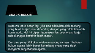 ZINA ??? DOSA !!!!
Dosa itu lebih besar lagi jika zina dilakukan oleh seorang
yang telah lanjut usia, dibanding dengan yang dilakukan oleh
kaum muda. Hal ini dipertimbangkan lantaran orang lanjut
usia dianggap berpikir lebih masak.
Dan zina yang dilakukan oleh orang yang mengerti hukum-
hukum agama lebih berat ketimbang orang yang tidak
mengerti pengetahuan agama.
 