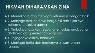 HIKMAH DIHARAMKAN ZINA
 1. Memelihara dan menjaga keturunan dengan baik
 2. Menjaga dari jatuhnya harga diri dan rusaknya
kehormatan keluarganya
 3. Timbulnya rasa kasih sayang terhadap anak yang
dilahirkan dari pernikahan yang sah
 4. Terjaganya akhlak Islamiyah
 5. Menjaga tertib dan teraturnya urusan rumah
tangga
 