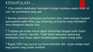 KESIMPULAN ...
* Zina adalah melakukan hubungan biologis layaknya suami isteri di
luar tali pernikahan yang sah.
* Karena demikian bahayanya perbuatan zina, maka sebagai langkah
pencegahan maka Allah juga melarang perbuatan yang mendekati
atau mengarah kepada zina.
* Tuduhan perzinaan harus dapat dibuktikan dengan bukti-bukti
yang kuat, akurat, dan sah. Tidak boleh menuduh seseorang
melakukan zina tanpa dapat mendatangkan empat orang saksi.
* Rajam 100x bagi pezina yg belum menikah dan rajam sampai mati
bagi pezina yang sudah menikah
 