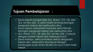 • Siswa dapat menganalisis Q.S. Al-Isra’ (17) : 32, dan
Q.S. An-Nur (24) : 2, serta hadits tentang larangan
pergaulan bebas dan perbuatan zina.
• Siswa dapat memahami manfaat serta hikmah
larangan pergaulan bebas dan perbuatan zina.
• Q.S. Al-Isra’ (17) : 32, dan Q.S. An-Nur (24) : 2 sesuai
dengan kaidah tajwid dan makhrajul huruf
• Siswa mampu Mencontohkan akibat pergaulan
bebas dan perbuatan zina sesuai dengan
kandungan surah al Isro 32 dan An nuur 2 dan hadis
terkait.
Tujuan Pembelajaran :
 