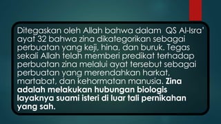 Ditegaskan oleh Allah bahwa dalam QS Al-Isra’
ayat 32 bahwa zina dikategorikan sebagai
perbuatan yang keji, hina, dan buruk. Tegas
sekali Allah telah memberi predikat terhadap
perbuatan zina melalui ayat tersebut sebagai
perbuatan yang merendahkan harkat,
martabat, dan kehormatan manusia. Zina
adalah melakukan hubungan biologis
layaknya suami isteri di luar tali pernikahan
yang sah.
 
