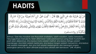 Artinya: “Dari Abu Hurairah dari Rasulullah shallallahu 'alaihi wasallam, beliau bersabda:
"Sesungguhnya manusia itu telah ditentukan nasib perzinaannya yang tidak mustahil dan
pasti akan dijalaninya. Zina kedua mata adalah melihat, zina kedua telinga adalah
mendengar, zina lidah adalah berbicara, zina kedua tangan adalah menyentuh, zina kedua
kaki adalah melangkah, dan zina hati adalah berkeinginan dan berangan-angan,
sedangkan semua itu akan ditindak lanjuti atau ditolak oleh kemaluan." (HR. Muslim).
HADITS
 