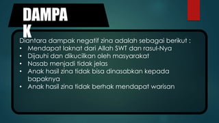 DAMPA
KDiantara dampak negatif zina adalah sebagai berikut :
• Mendapat laknat dari Allah SWT dan rasul-Nya
• Dijauhi dan dikucilkan oleh masyarakat
• Nasab menjadi tidak jelas
• Anak hasil zina tidak bisa dinasabkan kepada
bapaknya
• Anak hasil zina tidak berhak mendapat warisan
 