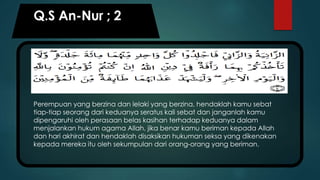Q.S An-Nur ; 2
Perempuan yang berzina dan lelaki yang berzina, hendaklah kamu sebat
tiap-tiap seorang dari keduanya seratus kali sebat dan janganlah kamu
dipengaruhi oleh perasaan belas kasihan terhadap keduanya dalam
menjalankan hukum agama Allah, jika benar kamu beriman kepada Allah
dan hari akhirat dan hendaklah disaksikan hukuman seksa yang dikenakan
kepada mereka itu oleh sekumpulan dari orang-orang yang beriman.
 