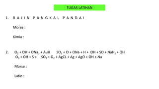 TUGAS LATIHAN
1. R A J I N P A N G K A L P A N D A I
Morse :
Kimia :
2. O2 + OH + ONa2 + AuH SO3 + O + ONa + H + OH + SO + NaH2 + OH
O3 + OH + S + SO2 + O2 + AgCL + Ag + AgO + OH + Na
Morse :
Latin :
 
