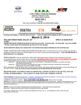 C.E.R.A.
COLUMBIA ENDURO RIDERS
PROUDLY PRESENTS THE
39TH SANDLAPPER ENDURO

ROUND 1
Of The
2014 AMA NATIONAL ENDURO CHAMPIONSHIP SERIES

SE&TRA

KTM

FLORIDA TRAIL RIDERS

SPONSORED BY HOLLOW CREEK VOLUNTEER FIRE DEPARTMENT
NO MAIL IN ENTRIES ---- ONLINE SIGN-UP ONLY ----SIGN UP OPENS DECEMBER 18, 2013 AT 8:00 PM (EST)

March 2, 2014
HOLLOW CREEK ROAD, SALLEY, SC
14.424

GPS N. 33 38.403 W 81

ONLINE PRE-ENTRY OPENS 8:00 PM ON 12/18/13 Pre-entry $55 Post Entry $65 Pro Entry $80 Key Time 9:00AM
---Known control starts, No timekeeping. No refunds, No row changes.
SPARK ARRESTOR ABSOLUTELY MANDATORY, TECH INSPECTION SUNDAY MORNING ON THE STARTING LINE

ENTRY: ENTRY FEE IS $55 AFTER 1/08/14 ENTRY FEE IS $65. THIS IS A CO-SANCTION EVENT SETRA AND FTR. YOU MUST BE A
MEMBER OF EITHER OF THESE SANCTIONING BODIES OF YOU WITH TO EARN POINTS FOR THEIR SERIES.

AMA MEMBERSHIP IS

REQUIRED BY ALL RIDERS.
RIDING POSITION: WILL BE ASSIGNED ON A FIRST COME FIRST SERVED BASIS. ENTRIES WILL BE ASSIGNED TO THE NEXT
AVAILABLE ROW OR AS CLOSE TO ROW CHOICE AS POSSIBLE. 600 RIDER LIMITATION -ONLY FIVE RIDERS TO A ROW
START LOCATION: HOLLOW CREEK VFD - HOLLOW CREEK ROAD 12.5 MILES S/E OF PELION SC.
FROM I-26: TAKE 302 TO PELION, TURN LEFT ON US 178 TO HWY 3, TURN RIGHT ONTO HWY 3, GO ABOUT ONE MILE,
TURN RIGHT ONTO HOLLOW
FROM I-20: TAKE US 178 TO HWY 3 TURN RIGHT ONTO HWY 3, GO ABOUT ONE MILE, TURN RIGHT ONTO HOLLOW
CREEK ROAD, GO ABOUT 3.5 MILES TO START.
RUN: APPROXIMATELY 80-100 MILES LONG. 24 M PH AVG (2) GAS STOPS, SAND TRAILS THROUGH PINE FOREST, NO SWAMPS, RIDABLE BY
ALL SKILL LEVELS. NOTE: ALL TRAILS ON PRIVATE PROPERTY. DO NOT RIDE BEFORE OR AFTER ENDURO.

REGISTRATION: SATURDAY 03/01/14 2:00 PM TILL 6:00 PM, SUNDAY 6:30 AM TILL 8:30 AM.
SETRA JUNIOR SERIES: 03/1/14 SIGN UP 10:00 AM START APPROX 12:00 PM
CONCESSIONS: BY HOLLOW CREEK VFD. SATURDAY- BAR-B-QUE DINNERS WILL BE SERVED. PLEASE COME AND ENJOY THE MEAL.
PART OF THE PROCEEDS WILL BE GIVEN TO THE RIDER DOWN PROGRAM.

CAMPING: PRIMATIVE CAMPING, NO CAMP FIRES OR HOOK-UPS. PORTA JONS AVAILABLE.
HOTELS: COLUMBIA SC APPROX 22 MILES FROM START AT INTERSECTION OF I-26 AND HWY 302. AIRPORT INN (803)936-0015, DAYS INN
(803) 796-0044, CAROLINA LODGE (803)708-2910, SLEEP INN (803)926-9260, KNIGHTS INN (803)794-0222 OTHER HOTEL FACILITIES MAY BE
FOUND IN LEXINGTON, SC.

INFO: GENERAL INFO: RICKY OR RHONDA DENNIS (803)788-4220 DAY,
ROW INFO:

NIGHT SKIP WYMAN (803)356-4556
RHONDA DENNIS 6-9PM EASTERN STANDARD TIME ONLY (803) 786-0051

CLASS WILL CONSIST OF ALL NEPG CLASSES WITH ADDITIONAL SETRA VET AA, 45C ADDITIONAL FTR CLASSES WILL BE
EVOLUTION AND VINTAGE

 