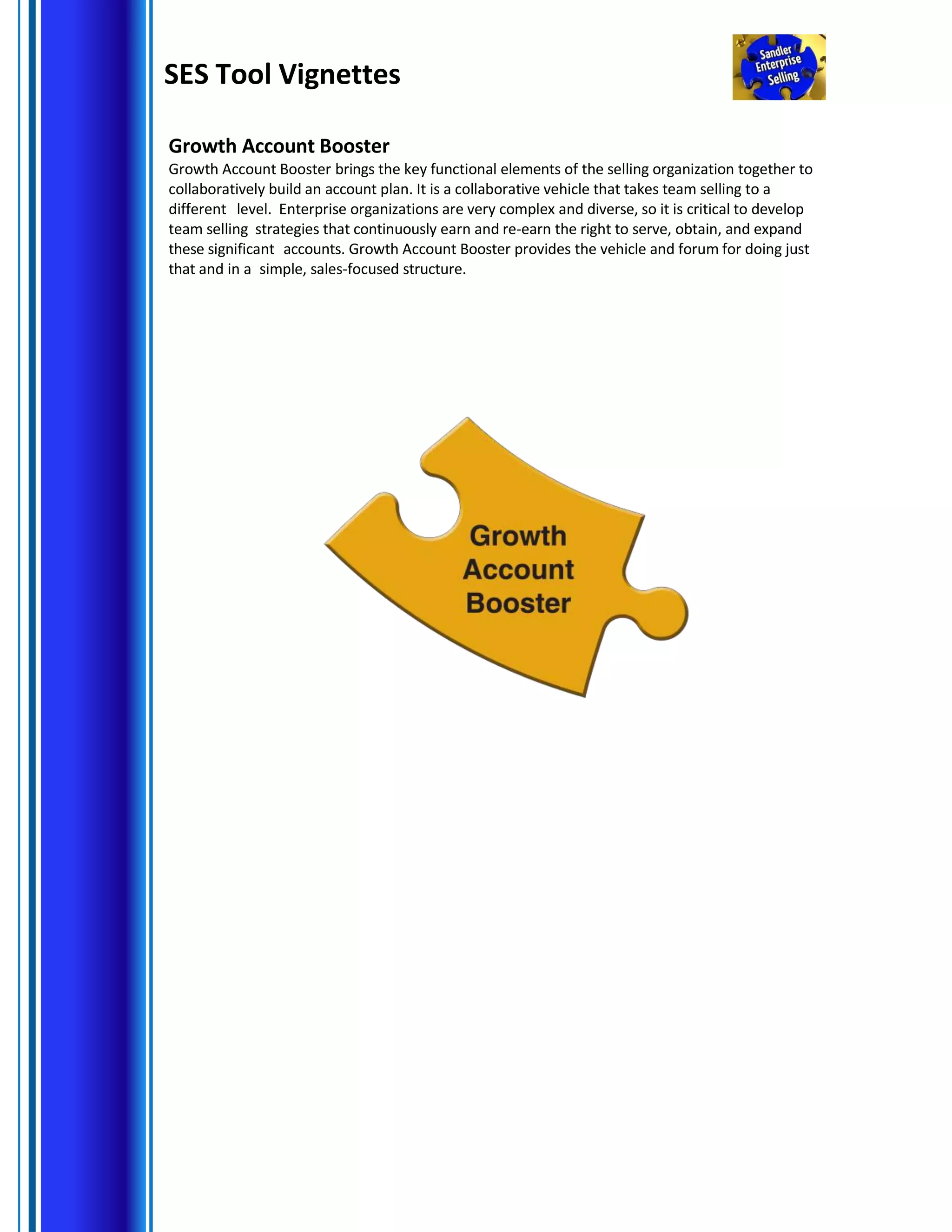 SES Tool Vignettes
Growth Account Booster
Growth Account Booster brings the key functional elements of the selling organization together to
collaboratively build an account plan. It is a collaborative vehicle that takes team selling to a
different level. Enterprise organizations are very complex and diverse, so it is critical to develop
team selling strategies that continuously earn and re-earn the right to serve, obtain, and expand
these significant accounts. Growth Account Booster provides the vehicle and forum for doing just
that and in a simple, sales-focused structure.
 