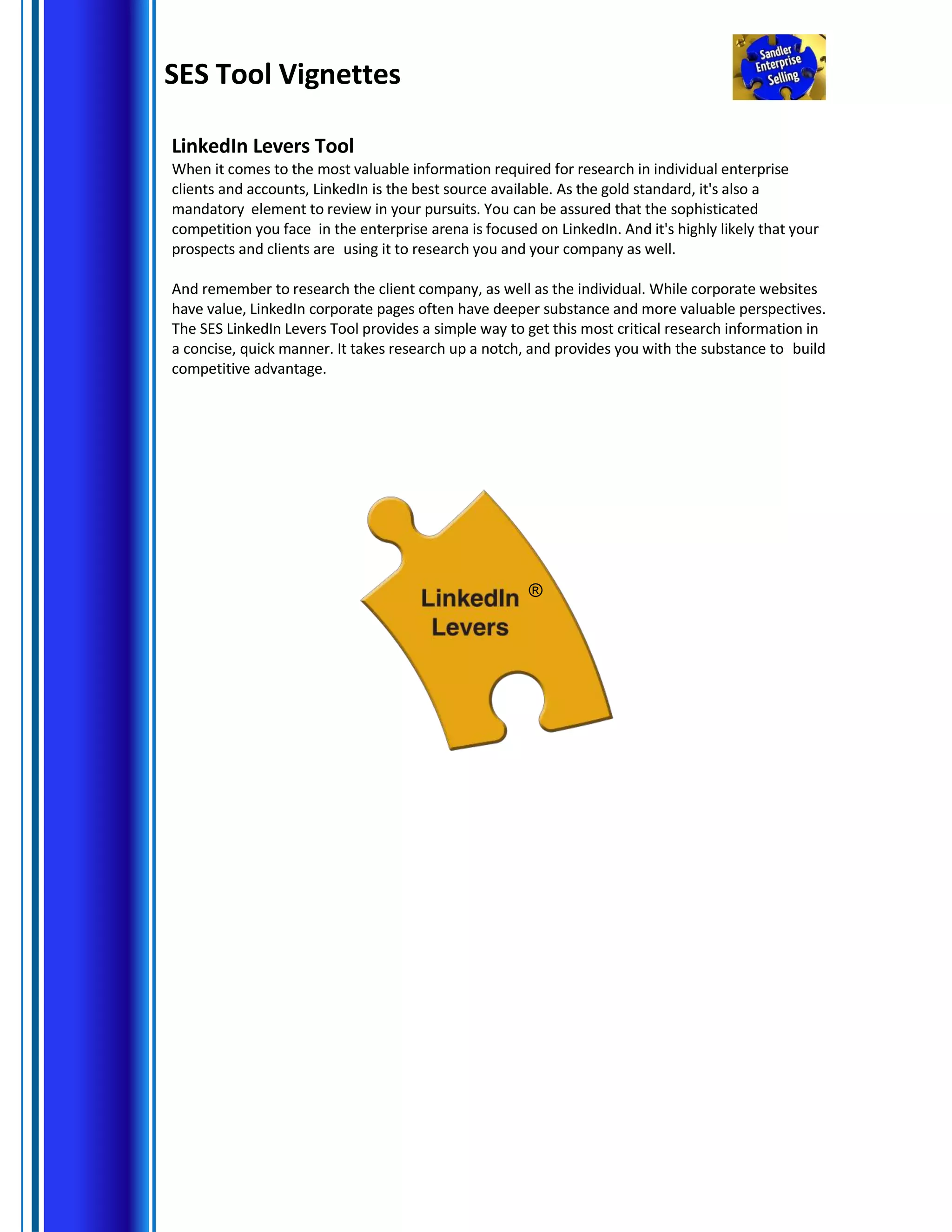 SES Tool Vignettes
LinkedIn Levers Tool
When it comes to the most valuable information required for research in individual enterprise
clients and accounts, LinkedIn is the best source available. As the gold standard, it's also a
mandatory element to review in your pursuits. You can be assured that the sophisticated
competition you face in the enterprise arena is focused on LinkedIn. And it's highly likely that your
prospects and clients are using it to research you and your company as well.
And remember to research the client company, as well as the individual. While corporate websites
have value, LinkedIn corporate pages often have deeper substance and more valuable perspectives.
The SES LinkedIn Levers Tool provides a simple way to get this most critical research information in
a concise, quick manner. It takes research up a notch, and provides you with the substance to build
competitive advantage.
®
 