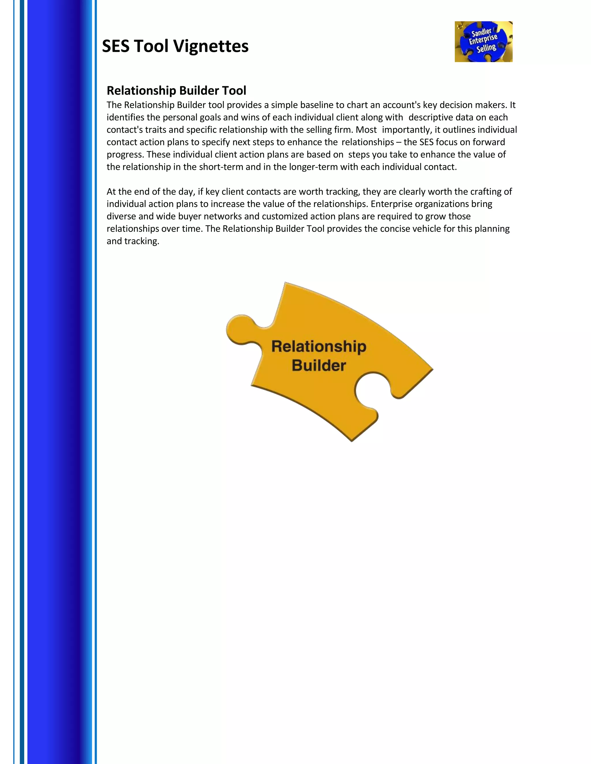 SES Tool Vignettes
Relationship Builder Tool
The Relationship Builder tool provides a simple baseline to chart an account's key decision makers. It
identifies the personal goals and wins of each individual client along with descriptive data on each
contact's traits and specific relationship with the selling firm. Most importantly, it outlines individual
contact action plans to specify next steps to enhance the relationships – the SES focus on forward
progress. These individual client action plans are based on steps you take to enhance the value of
the relationship in the short-term and in the longer-term with each individual contact.
At the end of the day, if key client contacts are worth tracking, they are clearly worth the crafting of
individual action plans to increase the value of the relationships. Enterprise organizations bring
diverse and wide buyer networks and customized action plans are required to grow those
relationships over time. The Relationship Builder Tool provides the concise vehicle for this planning
and tracking.
 