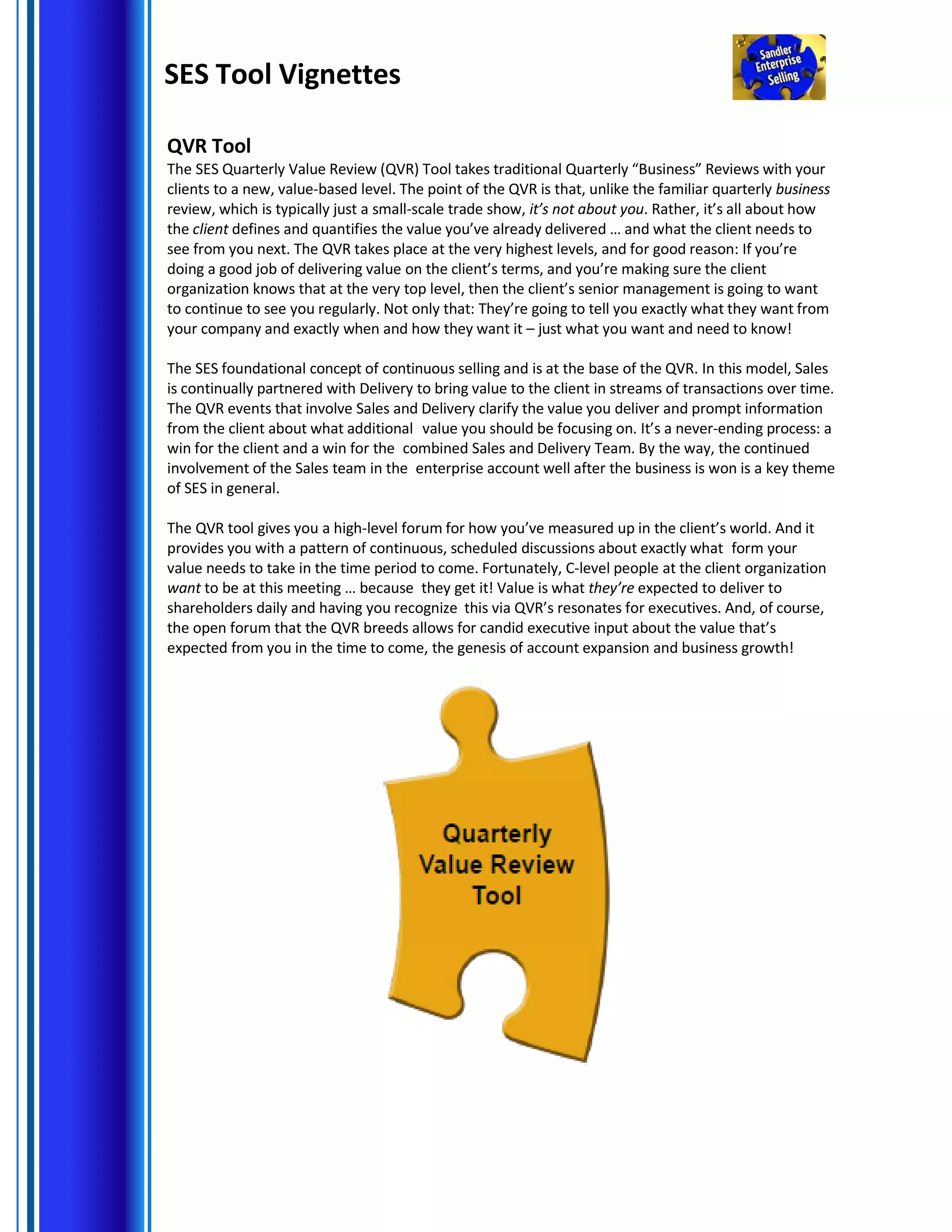 SES Tool Vignettes
QVR Tool
The SES Quarterly Value Review (QVR) Tool takes traditional Quarterly “Business” Reviews with your
clients to a new, value-based level. The point of the QVR is that, unlike the familiar quarterly business
review, which is typically just a small-scale trade show, it’s not about you. Rather, it’s all about how
the client defines and quantifies the value you’ve already delivered … and what the client needs to
see from you next. The QVR takes place at the very highest levels, and for good reason: If you’re
doing a good job of delivering value on the client’s terms, and you’re making sure the client
organization knows that at the very top level, then the client’s senior management is going to want
to continue to see you regularly. Not only that: They’re going to tell you exactly what they want from
your company and exactly when and how they want it – just what you want and need to know!
The SES foundational concept of continuous selling and is at the base of the QVR. In this model, Sales
is continually partnered with Delivery to bring value to the client in streams of transactions over time.
The QVR events that involve Sales and Delivery clarify the value you deliver and prompt information
from the client about what additional value you should be focusing on. It’s a never-ending process: a
win for the client and a win for the combined Sales and Delivery Team. By the way, the continued
involvement of the Sales team in the enterprise account well after the business is won is a key theme
of SES in general.
The QVR tool gives you a high-level forum for how you’ve measured up in the client’s world. And it
provides you with a pattern of continuous, scheduled discussions about exactly what form your
value needs to take in the time period to come. Fortunately, C-level people at the client organization
want to be at this meeting … because they get it! Value is what they’re expected to deliver to
shareholders daily and having you recognize this via QVR’s resonates for executives. And, of course,
the open forum that the QVR breeds allows for candid executive input about the value that’s
expected from you in the time to come, the genesis of account expansion and business growth!
 
