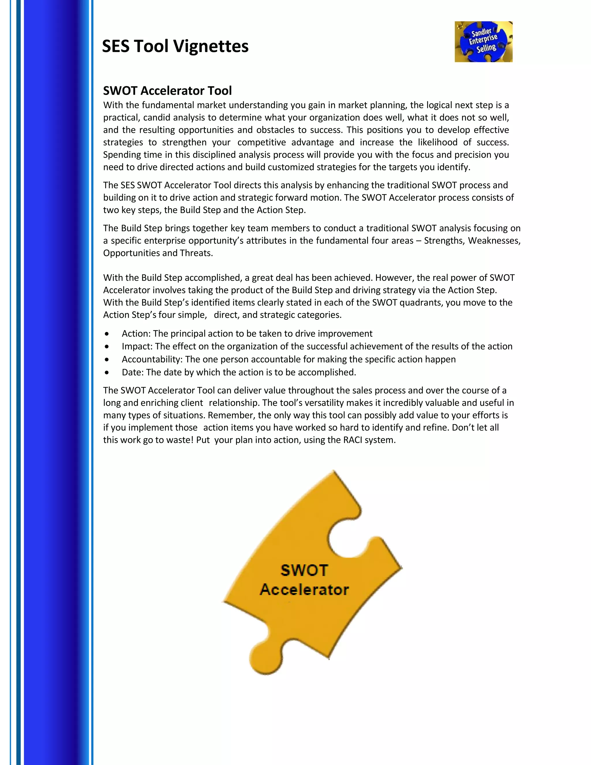 SES Tool Vignettes
SWOT Accelerator Tool
With the fundamental market understanding you gain in market planning, the logical next step is a
practical, candid analysis to determine what your organization does well, what it does not so well,
and the resulting opportunities and obstacles to success. This positions you to develop effective
strategies to strengthen your competitive advantage and increase the likelihood of success.
Spending time in this disciplined analysis process will provide you with the focus and precision you
need to drive directed actions and build customized strategies for the targets you identify.
The SES SWOT Accelerator Tool directs this analysis by enhancing the traditional SWOT process and
building on it to drive action and strategic forward motion. The SWOT Accelerator process consists of
two key steps, the Build Step and the Action Step.
The Build Step brings together key team members to conduct a traditional SWOT analysis focusing on
a specific enterprise opportunity’s attributes in the fundamental four areas – Strengths, Weaknesses,
Opportunities and Threats.
With the Build Step accomplished, a great deal has been achieved. However, the real power of SWOT
Accelerator involves taking the product of the Build Step and driving strategy via the Action Step.
With the Build Step’s identified items clearly stated in each of the SWOT quadrants, you move to the
Action Step’s four simple, direct, and strategic categories.
• Action: The principal action to be taken to drive improvement
• Impact: The effect on the organization of the successful achievement of the results of the action
• Accountability: The one person accountable for making the specific action happen
• Date: The date by which the action is to be accomplished.
The SWOT Accelerator Tool can deliver value throughout the sales process and over the course of a
long and enriching client relationship. The tool’s versatility makes it incredibly valuable and useful in
many types of situations. Remember, the only way this tool can possibly add value to your efforts is
if you implement those action items you have worked so hard to identify and refine. Don’t let all
this work go to waste! Put your plan into action, using the RACI system.
 