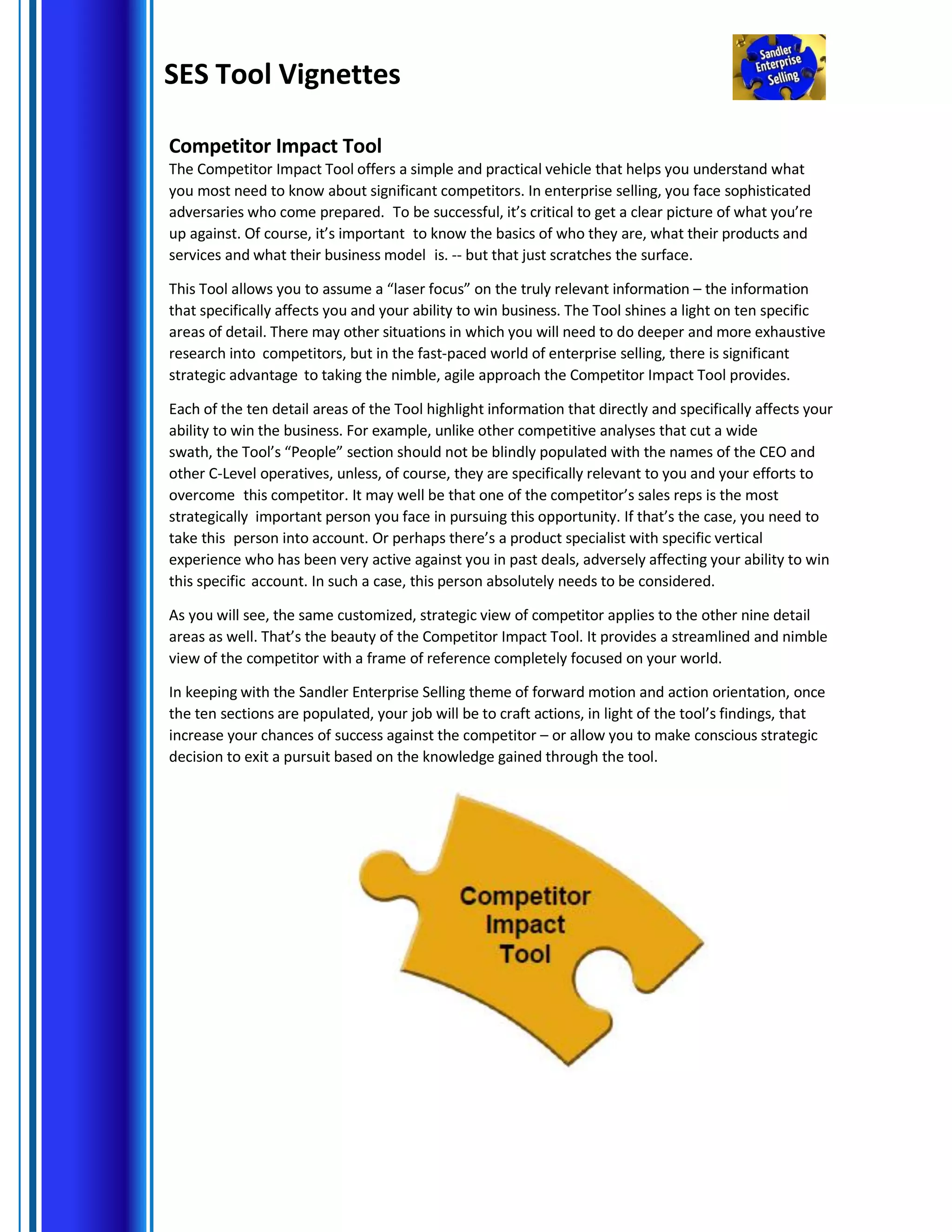 SES Tool Vignettes
Competitor Impact Tool
The Competitor Impact Tool offers a simple and practical vehicle that helps you understand what
you most need to know about significant competitors. In enterprise selling, you face sophisticated
adversaries who come prepared. To be successful, it’s critical to get a clear picture of what you’re
up against. Of course, it’s important to know the basics of who they are, what their products and
services and what their business model is. -- but that just scratches the surface.
This Tool allows you to assume a “laser focus” on the truly relevant information – the information
that specifically affects you and your ability to win business. The Tool shines a light on ten specific
areas of detail. There may other situations in which you will need to do deeper and more exhaustive
research into competitors, but in the fast-paced world of enterprise selling, there is significant
strategic advantage to taking the nimble, agile approach the Competitor Impact Tool provides.
Each of the ten detail areas of the Tool highlight information that directly and specifically affects your
ability to win the business. For example, unlike other competitive analyses that cut a wide
swath, the Tool’s “People” section should not be blindly populated with the names of the CEO and
other C-Level operatives, unless, of course, they are specifically relevant to you and your efforts to
overcome this competitor. It may well be that one of the competitor’s sales reps is the most
strategically important person you face in pursuing this opportunity. If that’s the case, you need to
take this person into account. Or perhaps there’s a product specialist with specific vertical
experience who has been very active against you in past deals, adversely affecting your ability to win
this specific account. In such a case, this person absolutely needs to be considered.
As you will see, the same customized, strategic view of competitor applies to the other nine detail
areas as well. That’s the beauty of the Competitor Impact Tool. It provides a streamlined and nimble
view of the competitor with a frame of reference completely focused on your world.
In keeping with the Sandler Enterprise Selling theme of forward motion and action orientation, once
the ten sections are populated, your job will be to craft actions, in light of the tool’s findings, that
increase your chances of success against the competitor – or allow you to make conscious strategic
decision to exit a pursuit based on the knowledge gained through the tool.
 