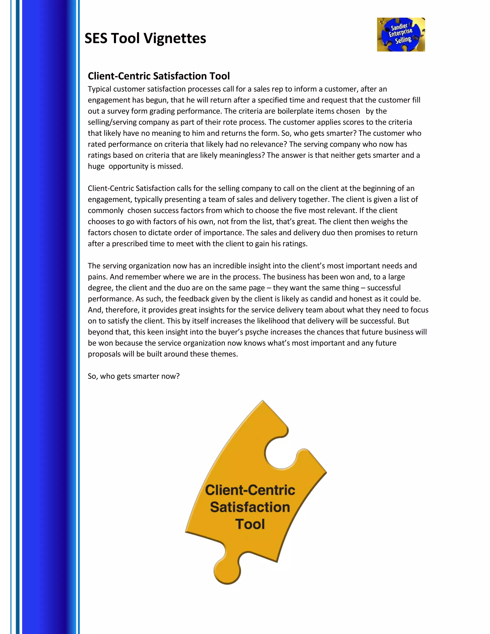 SES Tool Vignettes
Client-Centric Satisfaction Tool
Typical customer satisfaction processes call for a sales rep to inform a customer, after an
engagement has begun, that he will return after a specified time and request that the customer fill
out a survey form grading performance. The criteria are boilerplate items chosen by the
selling/serving company as part of their rote process. The customer applies scores to the criteria
that likely have no meaning to him and returns the form. So, who gets smarter? The customer who
rated performance on criteria that likely had no relevance? The serving company who now has
ratings based on criteria that are likely meaningless? The answer is that neither gets smarter and a
huge opportunity is missed.
Client-Centric Satisfaction calls for the selling company to call on the client at the beginning of an
engagement, typically presenting a team of sales and delivery together. The client is given a list of
commonly chosen success factors from which to choose the five most relevant. If the client
chooses to go with factors of his own, not from the list, that’s great. The client then weighs the
factors chosen to dictate order of importance. The sales and delivery duo then promises to return
after a prescribed time to meet with the client to gain his ratings.
The serving organization now has an incredible insight into the client’s most important needs and
pains. And remember where we are in the process. The business has been won and, to a large
degree, the client and the duo are on the same page – they want the same thing – successful
performance. As such, the feedback given by the client is likely as candid and honest as it could be.
And, therefore, it provides great insights for the service delivery team about what they need to focus
on to satisfy the client. This by itself increases the likelihood that delivery will be successful. But
beyond that, this keen insight into the buyer’s psyche increases the chances that future business will
be won because the service organization now knows what’s most important and any future
proposals will be built around these themes.
So, who gets smarter now?
 