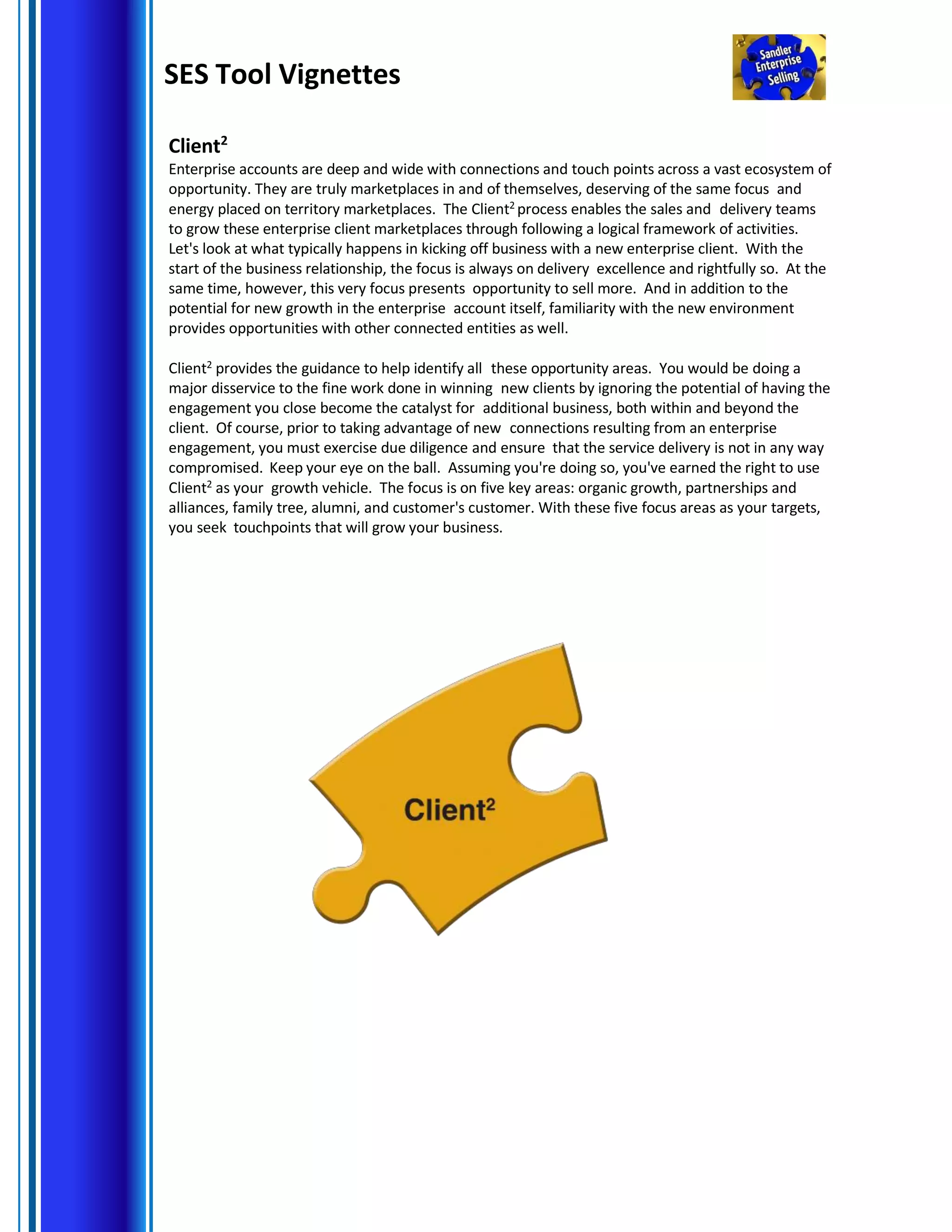 SES Tool Vignettes
Client2
Enterprise accounts are deep and wide with connections and touch points across a vast ecosystem of
opportunity. They are truly marketplaces in and of themselves, deserving of the same focus and
energy placed on territory marketplaces. The Client2
process enables the sales and delivery teams
to grow these enterprise client marketplaces through following a logical framework of activities.
Let's look at what typically happens in kicking off business with a new enterprise client. With the
start of the business relationship, the focus is always on delivery excellence and rightfully so. At the
same time, however, this very focus presents opportunity to sell more. And in addition to the
potential for new growth in the enterprise account itself, familiarity with the new environment
provides opportunities with other connected entities as well.
Client2 provides the guidance to help identify all these opportunity areas. You would be doing a
major disservice to the fine work done in winning new clients by ignoring the potential of having the
engagement you close become the catalyst for additional business, both within and beyond the
client. Of course, prior to taking advantage of new connections resulting from an enterprise
engagement, you must exercise due diligence and ensure that the service delivery is not in any way
compromised. Keep your eye on the ball. Assuming you're doing so, you've earned the right to use
Client2 as your growth vehicle. The focus is on five key areas: organic growth, partnerships and
alliances, family tree, alumni, and customer's customer. With these five focus areas as your targets,
you seek touchpoints that will grow your business.
 