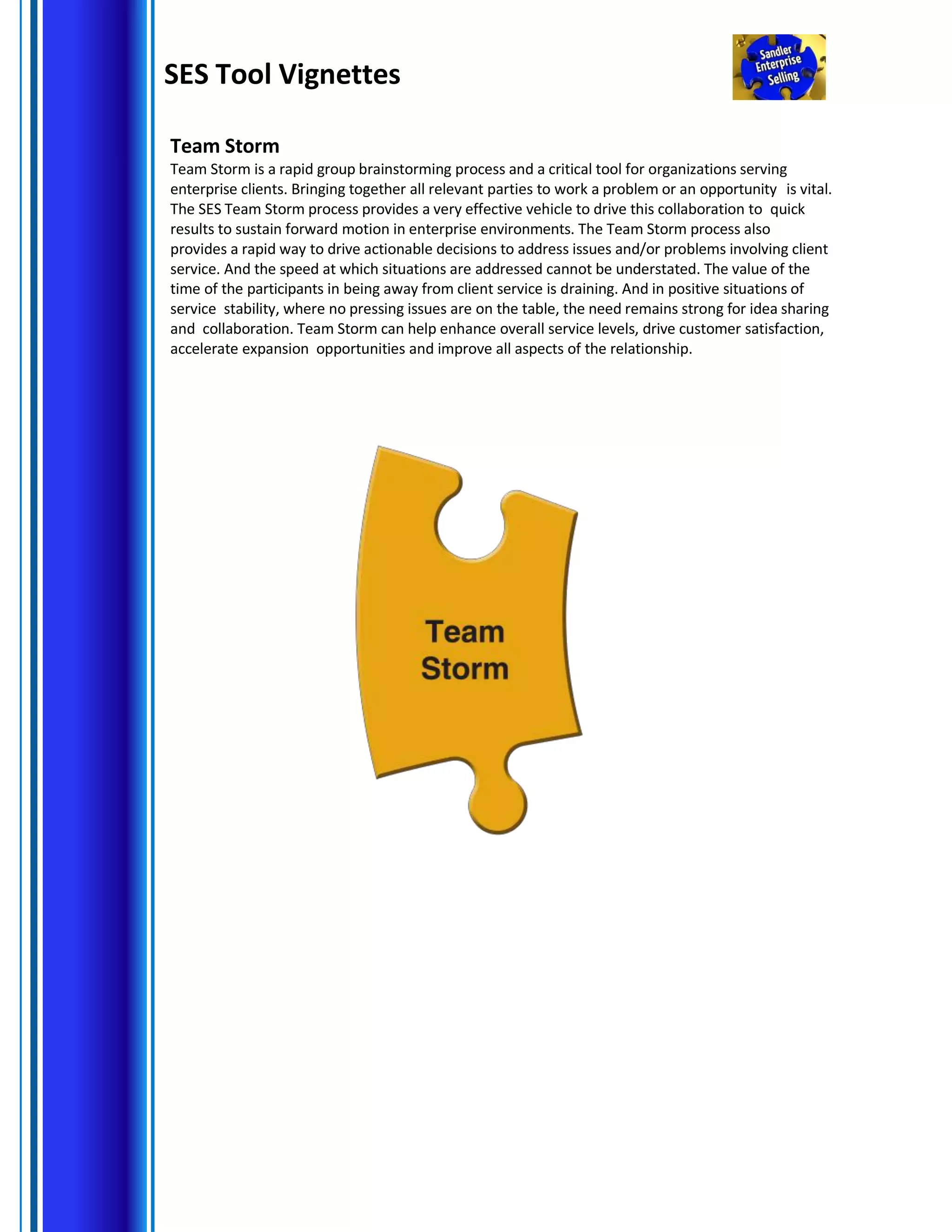 SES Tool Vignettes
Team Storm
Team Storm is a rapid group brainstorming process and a critical tool for organizations serving
enterprise clients. Bringing together all relevant parties to work a problem or an opportunity is vital.
The SES Team Storm process provides a very effective vehicle to drive this collaboration to quick
results to sustain forward motion in enterprise environments. The Team Storm process also
provides a rapid way to drive actionable decisions to address issues and/or problems involving client
service. And the speed at which situations are addressed cannot be understated. The value of the
time of the participants in being away from client service is draining. And in positive situations of
service stability, where no pressing issues are on the table, the need remains strong for idea sharing
and collaboration. Team Storm can help enhance overall service levels, drive customer satisfaction,
accelerate expansion opportunities and improve all aspects of the relationship.
 