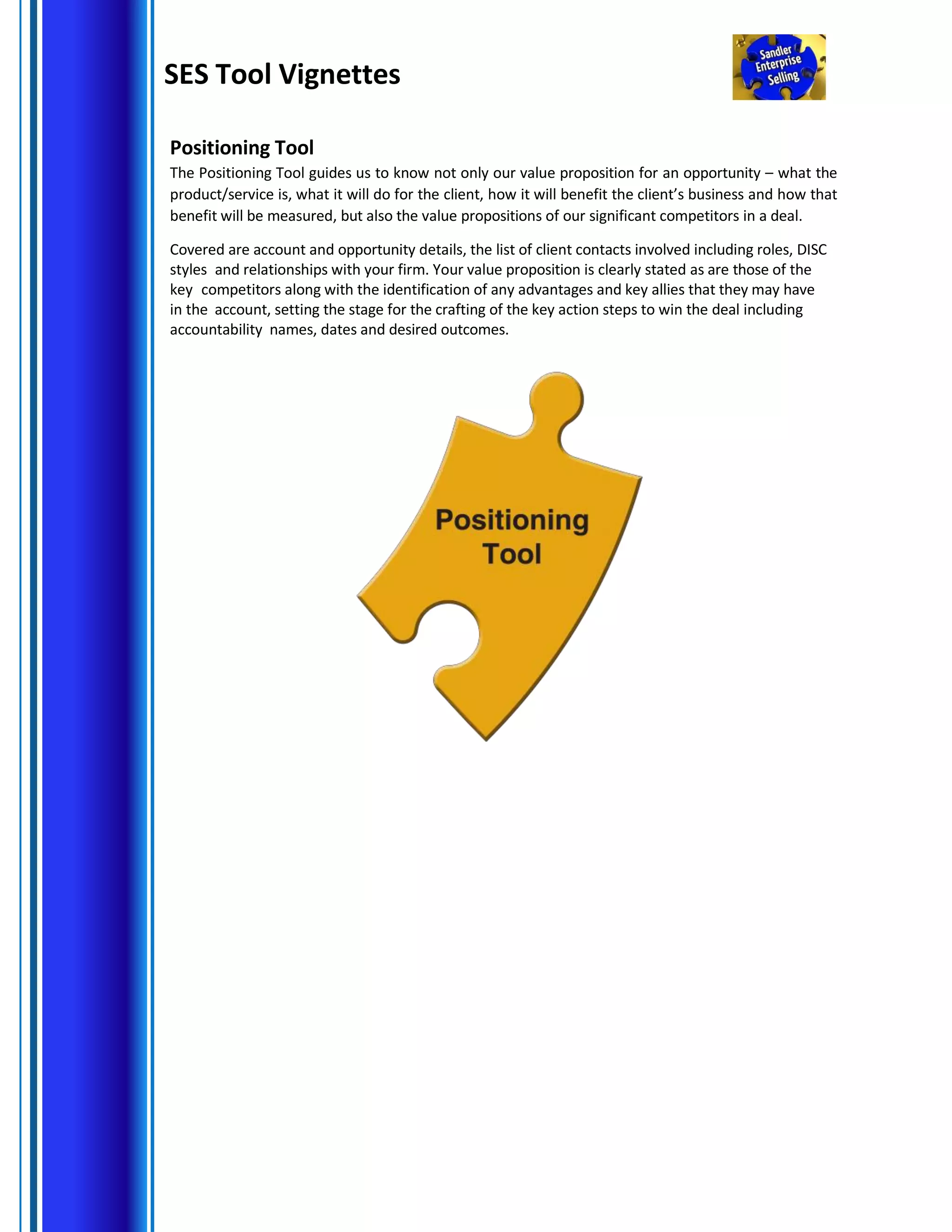 SES Tool Vignettes
Positioning Tool
The Positioning Tool guides us to know not only our value proposition for an opportunity – what the
product/service is, what it will do for the client, how it will benefit the client’s business and how that
benefit will be measured, but also the value propositions of our significant competitors in a deal.
Covered are account and opportunity details, the list of client contacts involved including roles, DISC
styles and relationships with your firm. Your value proposition is clearly stated as are those of the
key competitors along with the identification of any advantages and key allies that they may have
in the account, setting the stage for the crafting of the key action steps to win the deal including
accountability names, dates and desired outcomes.
 