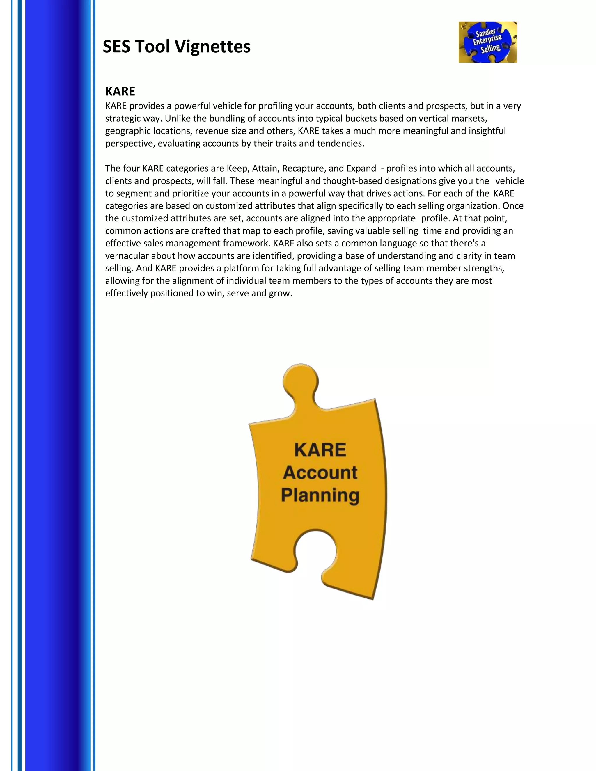 SES Tool Vignettes
KARE
KARE provides a powerful vehicle for profiling your accounts, both clients and prospects, but in a very
strategic way. Unlike the bundling of accounts into typical buckets based on vertical markets,
geographic locations, revenue size and others, KARE takes a much more meaningful and insightful
perspective, evaluating accounts by their traits and tendencies.
The four KARE categories are Keep, Attain, Recapture, and Expand - profiles into which all accounts,
clients and prospects, will fall. These meaningful and thought-based designations give you the vehicle
to segment and prioritize your accounts in a powerful way that drives actions. For each of the KARE
categories are based on customized attributes that align specifically to each selling organization. Once
the customized attributes are set, accounts are aligned into the appropriate profile. At that point,
common actions are crafted that map to each profile, saving valuable selling time and providing an
effective sales management framework. KARE also sets a common language so that there's a
vernacular about how accounts are identified, providing a base of understanding and clarity in team
selling. And KARE provides a platform for taking full advantage of selling team member strengths,
allowing for the alignment of individual team members to the types of accounts they are most
effectively positioned to win, serve and grow.
 