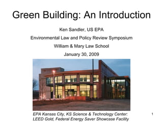 Green Building: An Introduction EPA Kansas City, KS Science & Technology Center:  LEED Gold, Federal Energy Saver Showcase Facility Ken Sandler, US EPA Environmental Law and Policy Review Symposium William & Mary Law School January 30, 2009 