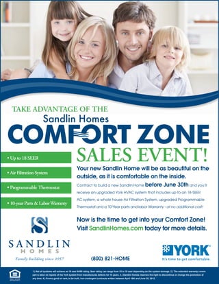 TAKE ADVANTAGE OF THE




                                             SALES EVENT!
                                             Your new Sandlin Home will be as beautiful on the
                                             outside, as it is comfortable on the inside.
                                             Contract to build a new Sandlin Home before                                       June 30th and you’ll
                                             receive an upgraded York HVAC system that includes up to an 18-SEER

                                             AC system, a whole house Air Filtration System, upgraded Programmable

                                             Thermostat and a 10-Year parts and labor Warranty - at no additional cost!


                                             Now is the time to get into your Comfort Zone!
                                             Visit SandlinHomes.com today for more details.



                                                           (800) 821-HOME

    1.) Not all systems will achieve an 18 seer AHRI rating. Seer rating can range from 15 to 18 seer depending on the system tonnage. 2.) The extended warranty covers 
    part & labor on repairs of the York system from manufactures defects for 10 years. 3.) Sandlin Homes reserves the right to discontinue or change the promotion at 
    any time. 4.) Promo good on new, to be built, non­contingent contracts written between April 19th and June 30, 2012. 
 