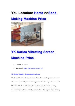 You Location: Home >>Sand
Making Machine Price

YK Series Vibrating Screen
Machine Price
•

October 14, 2013

•

article from:Sand Making Machine Price

YK Series Vibrating Screen Machine Price
YK Series Vibrating Screen Machine Price The vibrating equipment is an
efficient new, multi-layer vibration equipment for stone quarries and sand
filters.Our YK Series Vibrating Screen Machine with reliable quality,
reasonable price, has won high praise in Sand Making industry. Vibrating

 